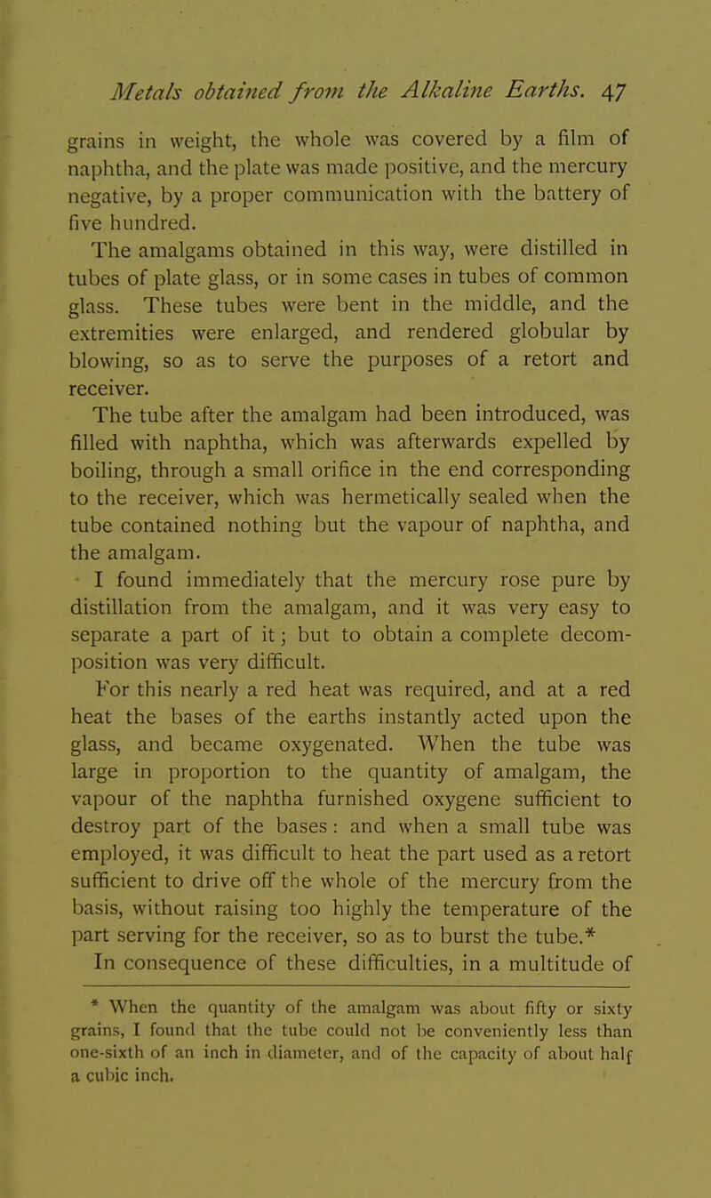 grains in weight, the whole was covered by a fihn of naphtha, and the plate was made positive, and the mercury negative, by a proper communication with the battery of five hundred. The amalgams obtained in this way, were distilled in tubes of plate glass, or in some cases in tubes of common glass. These tubes were bent in the middle, and the extremities were enlarged, and rendered globular by blowing, so as to serve the purposes of a retort and receiver. The tube after the amalgam had been introduced, was filled with naphtha, which was afterwards expelled by boiling, through a small orifice in the end corresponding to the receiver, which was hermetically sealed when the tube contained nothing but the vapour of naphtha, and the amalgam. I found immediately that the mercury rose pure by distillation from the amalgam, and it was very easy to separate a part of it; but to obtain a complete decom- position was very difficult. For this nearly a red heat was required, and at a red heat the bases of the earths instantly acted upon the glass, and became oxygenated. When the tube was large in proportion to the quantity of amalgam, the vapour of the naphtha furnished oxygene sufficient to destroy part of the bases: and when a small tube was employed, it was difficult to heat the part used as a retort sufficient to drive off the whole of the mercury from the basis, without raising too highly the temperature of the part serving for the receiver, so as to burst the tube.* In consequence of these difficulties, in a multitude of * When the quantity of the amalgam was about fifty or sixty grains, I found that the tube could not be conveniently less than one-sixth of an inch in diameter, and of the capacity of about half a cubic inch.