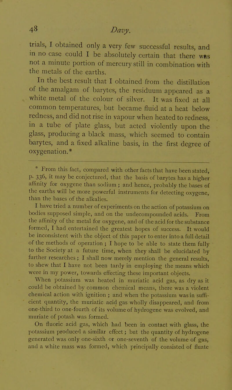 trials, J. obtained only a very few successful results, and in no case could I be absolutely certain that there was not a minute portion of mercury still in combination with the metals of the earths. In the best result that I obtained from the distillation of the amalgam of barytes, the residuum appeared as a white metal of the colour of silver. It was fixed at all common temperatures, but became fluid at a heat below redness, and did not rise in vapour when heated to redness, in a tube of plate glass, but acted violently upon the glass, producing a black mass, which seemed to contain barytes, and a fixed alkaline basis, in the first degree of oxygenation.* * From this fact, compared with other facts that have been stated, p. 336, it may be conjectured, that the basis of barytes has a higher affinity for oxygene than sodium ; and hence, probably the bases of the earths will be more powerful instruments for detecting oxygene, than the bases of the alkalies. I have tried a number of experiments on the action of potassium on bodies supposed simple, and on the undecompounded acids. From the affinity of the metal for oxygene, and of the acid for the substance formed, I had entertained the greatest hopes of success. It would be inconsistent with the object of this jmper to enter into a full detail of the methods of operation ; I hope to be able to state them fully to the Society at a future time, when they shall be elucidated by further researches ; I shall now merely mention the general results, to shew that I have not been tardy in employing the means which were in my power, towards effiscting these important objects. When potassium was heated in muriatic acid gas, as dry as it could be obtained by common chemical means, there was a violent chemical action with ignition ; and when the potassium was in suffi- cient quantity, the muriatic acid gas wholly disappeared, and from one-third to one-fourth of its volume of hydrogene was evolved, and muriate of potash was formed. On fluoric acid gas, which had been in contact with glass, the potassium produced a similar effect; but the quantity of hydrogene generated was only one-sixth or one-seventh of the volume of gas, and a white mass was formed, which principally consisted of fluate