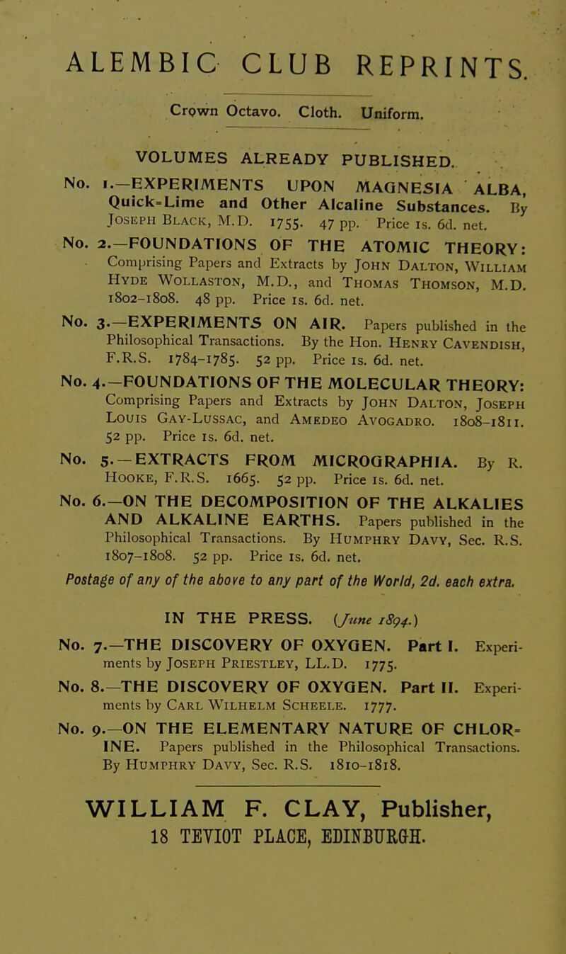 ALEMBIC CLUB REPRINTS. Crown Octavo. Cloth. Uniform. VOLUMES ALREADY PUBLISHED. No. i.-EXPERIMENTS UPON MAGNESIA ALBA, Quick=Lime and Other Alcaline Substances. By Joseph Black, M.D. 1755. 47 pp. Priceis.6d.net. No. 2.-F0UNDATI0NS OF THE ATOMIC THEORY: Comprising Papers and Extracts by John Dalton, William Hyde Wollaston, M.D., and Thomas Thomson, M.D. 1802-1808. 48 pp. Price IS. 6d. net. No. 3.—experiments ON AIR. Papers published in the Philosophical Transactions. By the Hon. Henry Cavendish, F.R.S. 1784-1785. 52 pp. Price is. 6d. net. No. 4.-FOUNDATIONS OF THE MOLECULAR THEORY: Comprising Papers and Extracts by John Dalton, Joseph Louis Gay-Lussac, and Amedeo Avogadro. 1808-1811. 52 pp. Price Is. 6d. net. No. 5 -extracts FROM MICROQRAPHIA. By R. HooKE, F.R.S. 1665. 52 pp. Price is. 6d. net. No. 6.—on the DECOMPOSITION OF THE ALKALIES AND ALKALINE EARTHS. Papers published in the Philosophical Transactions. By Humphry Davy, Sec. R.S. 1807-1808. 52 pp. Price IS. 6d. net. Postage of any of the above to any part of the World, 2d. each extra. IN THE PRESS. {/t(ne 1894.) No. 7.—THE DISCOVERY OF OXYGEN. Part I. Experi ments by Joseph Priestley, LL.D. 1775. No. 8.—THE DISCOVERY OF OXYGEN. Part II. Experi ments by Carl Wilhelm Scheele. 1777. No. p.—ON THE ELEMENTARY NATURE OF CHLOR= INE. Papers published in the Philosophical Transactions. By Humphry Davy, Sec. R.S. 1810-1818. WILLIAM F. CLAY, Publisher, 18 TEYIOT PLACE, EDINBTJRGH.