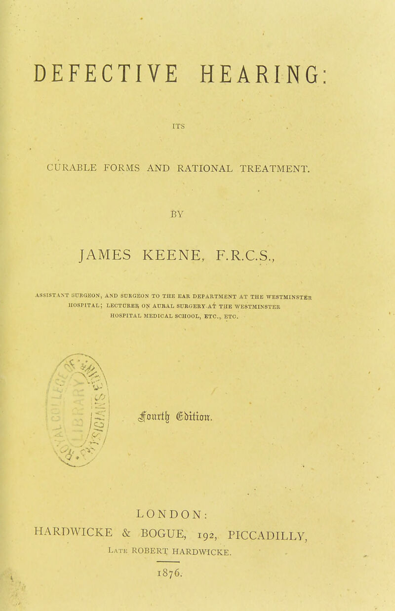 DEFECTIVE HEARING: ITS CURABLE FORMS AND RATIONAL TREATMENT. BY JAMES KEENE, F.R.C.S., ASSISTANT UORGEON, AND SURGEON TO THE EAR DEPARTMENT AT THE WESTMINSTER HOSPITAL; LECTURER ON AURAL SURGERYAT THE WESTMINSTER HOSPITAL MEDICAL SCHOOL, ETC., ETC. xfe \ cfottrtlj (SMticit. ■45 LONDON: HARDWICKE & BOGUE, 192, PICCADILLY, Late ROBERT HARDWICKE. 1876.