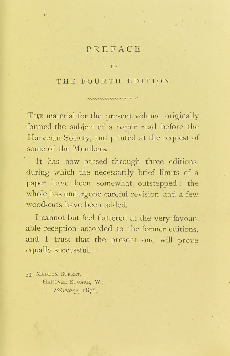 PREFACE TO THE FOURTH EDITION. The material for the present volume originally formed the subject of a paper read before the Harveian Society, and printed at the request of some of the Members. It has now passed through three editions, during which the necessarily brief limits of a paper have been somewhat outstepped : the whole has undergone careful revision, and a few wood-cuts have been added. I cannot but feel flattered at the very favour- able reception accorded to the former editions, and I trust that the present one will prove equally successful. 33, Maddox Street, Hanover Square, W., February, 1876.