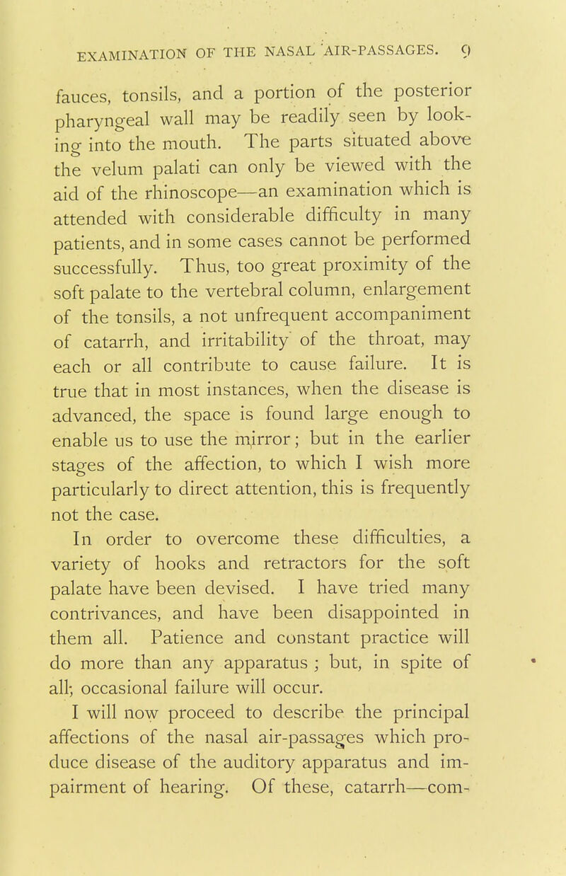 EXAMINATION OF THE NASAL AIR-PASSAGES. C) fauces, tonsils, and a portion of the posterior pharyngeal wall may be readily seen by look- ing into the mouth. The parts situated above the velum palati can only be viewed with the aid of the rhinoscope—an examination which is attended with considerable difficulty in many patients, and in some cases cannot be performed successfully. Thus, too great proximity of the soft palate to the vertebral column, enlargement of the tonsils, a not unfrequent accompaniment of catarrh, and irritability of the throat, may each or all contribute to cause failure. It is true that in most instances, when the disease is advanced, the space is found large enough to enable us to use the m,irror; but in the earlier stages of the affection, to which I wish more particularly to direct attention, this is frequently not the case. In order to overcome these difficulties, a variety of hooks and retractors for the soft palate have been devised. I have tried many contrivances, and have been disappointed in them all. Patience and constant practice will do more than any apparatus ; but, in spite of all; occasional failure will occur. I will now proceed to describe the principal affections of the nasal air-passages which pro- duce disease of the auditory apparatus and im- pairment of hearing. Of these, catarrh—com-