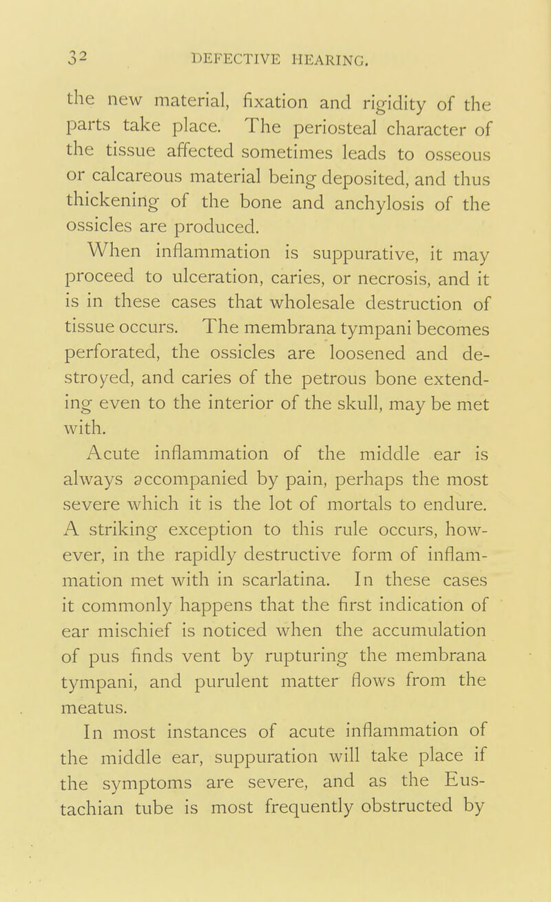 the new material, fixation and rigidity of the parts take place. The periosteal character of the tissue affected sometimes leads to osseous or calcareous material being deposited, and thus thickening of the bone and anchylosis of the ossicles are produced. When inflammation is suppurative, it may proceed to ulceration, caries, or necrosis, and it is in these cases that wholesale destruction of tissue occurs. The membrana tympani becomes perforated, the ossicles are loosened and de- stroyed, and caries of the petrous bone extend- ing even to the interior of the skull, may be met with. Acute inflammation of the middle ear is always accompanied by pain, perhaps the most severe which it is the lot of mortals to endure. A striking exception to this rule occurs, how- ever, in the rapidly destructive form of inflam- mation met with in scarlatina. In these cases it commonly happens that the first indication of ear mischief is noticed when the accumulation of pus finds vent by rupturing the membrana tympani, and purulent matter flows from the meatus. In most instances of acute inflammation of the middle ear, suppuration will take place if the symptoms are severe, and as the Eus- tachian tube is most frequently obstructed by