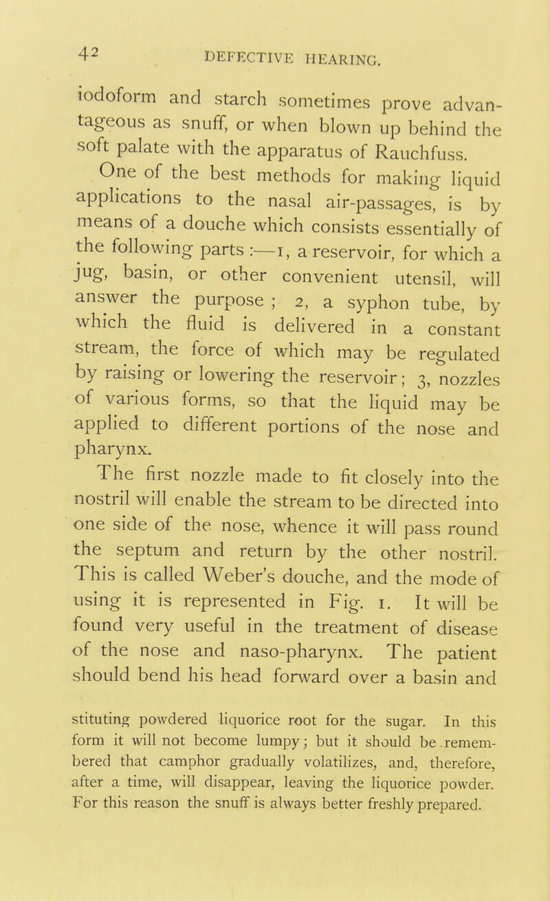 iodoform and starch sometimes prove advan- tageous as snuff, or when blown up behind the soft palate with the apparatus of Rauchfuss. One of the best methods for making liquid applications to the nasal air-passages, is by means of a douche which consists essentially of the following parts :—i, a reservoir, for which a jug, basin, or other convenient utensil, will answer the purpose ; 2, a syphon tube, by which the fluid is delivered in a constant stream, the force of which may be regulated by raising or lowering the reservoir; 3, nozzles of various forms, so that the liquid may be applied to different portions of the nose and pharynx. The first nozzle made to fit closely into the nostril will enable the stream to be directed into one side of the nose, whence it will pass round the septum and return by the other nostril. This is called Weber's douche, and the mode of using it is represented in Fig. 1. It will be found very useful in the treatment of disease of the nose and naso-pharynx. The patient should bend his head forward over a basin and stituting powdered liquorice root for the sugar. In this form it will not become lumpy; but it should be.remem- bered that camphor gradually volatilizes, and, therefore, after a time, will disappear, leaving the liquorice powder. For this reason the snuff is always better freshly prepared.