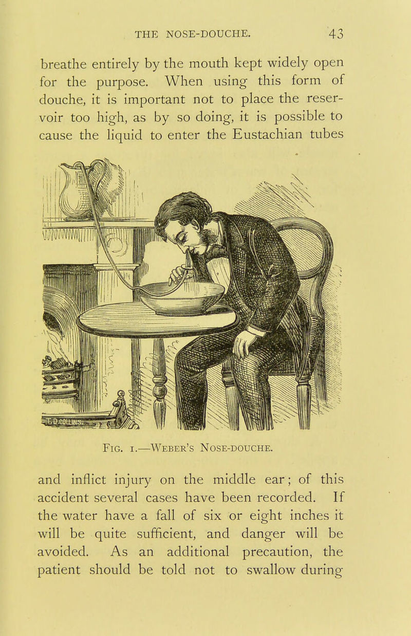 breathe entirely by the mouth kept widely open for the purpose. When using this form of douche, it is important not to place the reser- voir too high, as by so doing, it is possible to cause the liquid to enter the Eustachian tubes Fig. i.—Weber's Nose-douche. and inflict injury on the middle ear; of this accident several cases have been recorded. If the water have a fall of six or eight inches it will be quite sufficient, and danger will be avoided. As an additional precaution, the patient should be told not to swallow during