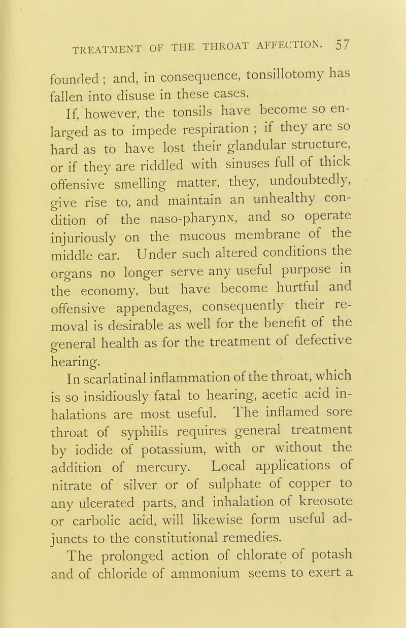 founded ; and, in consequence, tonsillotomy has fallen into disuse in these cases. If, however, the tonsils have become so en- larged as to impede respiration ; if they are so hard as to have lost their glandular structure, or if they are riddled with sinuses full of thick offensive smelling matter, they, undoubtedly, give rise to, and maintain an unhealthy con- dition of the naso-pharynx, and so operate injuriously on the mucous membrane of the middle ear. Under such altered conditions the organs no longer serve any useful purpose in the economy, but have become hurtful and offensive appendages, consequently their re- moval is desirable as well for the benefit of the p-eneral health as for the treatment of defective hearing. In scarlatinal inflammation of the throat, which is so insidiously fatal to hearing, acetic acid in- halations are most useful. The inflamed sore throat of syphilis requires general treatment by iodide of potassium, with or without the addition of mercury. Local applications of nitrate of silver or of sulphate of copper to any ulcerated parts, and inhalation of kreosote or carbolic acid, will likewise form useful ad- juncts to the constitutional remedies. The prolonged action of chlorate of potash and of chloride of ammonium seems to exert a