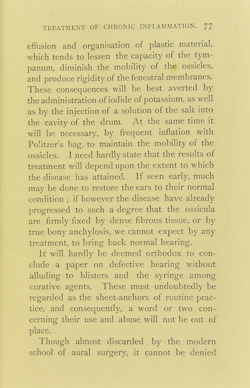 effusion and organisation of plastic material, which tends to lessen the capacity of the tym- panum, diminish the mobility of the ossicles, and produce rigidity of the fenestra! membranes. These consequences will be best averted by the administration of iodide of potassium, as well as by the injection of a solution of the salt into the cavity of the drum. At the same time it will be necessary, by frequent inflation with Politzer's bag, to maintain the mobility of the ossicles. I need hardly state that the results of treatment will depend upon the extent to which the disease has attained. If seen early, much may be done to restore the ears to their normal condition ; if however the disease have already progressed to such a degree that the ossicula are firmly fixed by dense fibrous tissue, or by true bony anchylosis, we cannot expect by any treatment, to bring back normal hearing. It will hardly be deemed orthodox to con- clude a paper on defective hearing without alluding to blisters and the syringe among curative agents. These must undoubtedly be regarded as the sheet-anchors of routine prac- tice, and consequently, a word or two con- cerning their use and abuse will not be out of place. Though almost discarded by the modern school of aural surgery, it cannot be denied