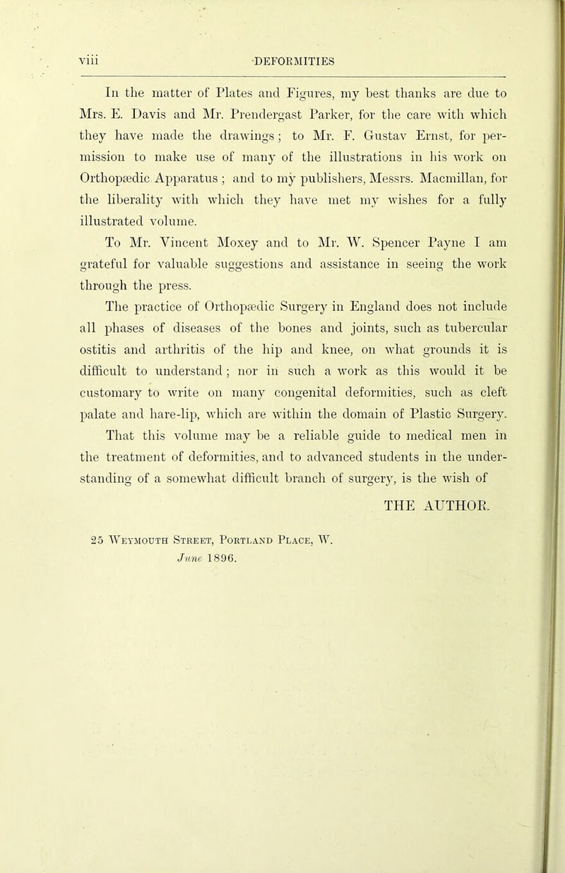 Iii the matter of Plates and Figures, my best thanks are due to Mrs. E. Davis and Mr. Prendergast Parker, for the care with which they have made the drawings ; to Mr. F. Gustav Ernst, for per- mission to make use of many of the illustrations in his work on Orthopaedic Apparatus ; and to my publishers, Messrs. Macmillan, for the liberality with which they have met my wishes for a fully illustrated volume. To Mr. Vincent Moxey and to Mr. W. Spencer Payne I am grateful for valuable suggestions and assistance in seeing the work through the press. The practice of Orthopaedic Surgery in England does not include all phases of diseases of the bones and joints, such as tubercular ostitis and arthritis of the hip and knee, on what grounds it is difficult to understand; nor in such a work as this would it be customary to write on many congenital deformities, such as cleft palate and hare-lip, which are within the domain of Plastic Surgery. That this volume may be a reliable guide to medical men in the treatment of deformities, and to advanced students in the under- standing of a somewhat difficult branch of surgery, is the wish of THE AUTHOR. 25 Weymouth Street, Portland Place, W. June 1896.