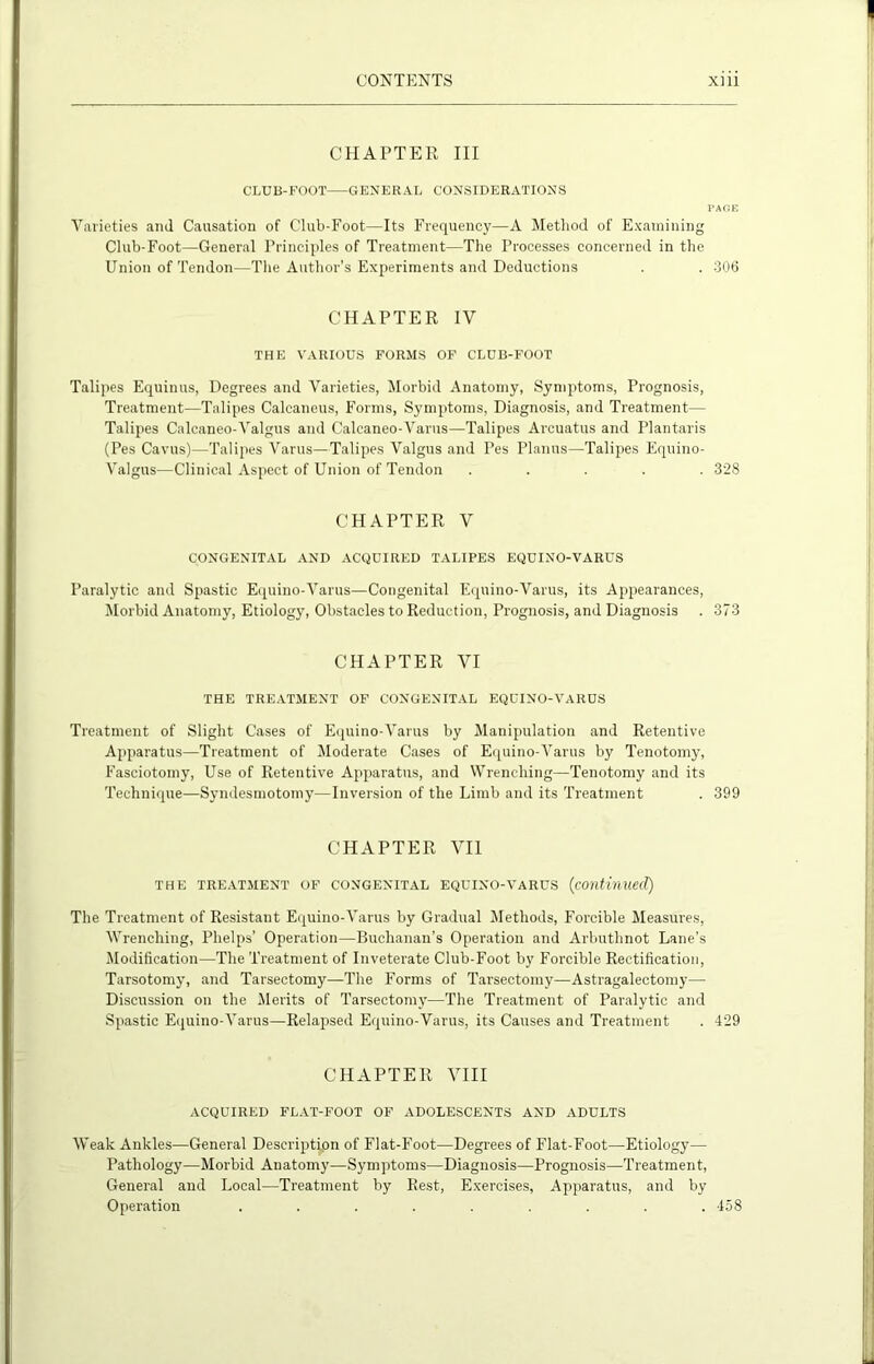 CHAPTER III CLUB-FOOT—-GENERAL CONSIDERATIONS PAfiE Varieties and Causation of Club-Foot—Its Frequency—A Method of Examining Club-Foot—General Principles of Treatment—The Processes concerned in the Union of Tendon—The Author’s Experiments and Deductions . . 306 CHAPTER IV THE VARIOUS FORMS OF CLUB-FOOT Talipes Equinus, Degrees and Varieties, Morbid Anatomy, Symptoms, Prognosis, Treatment—Talipes Calcaneus, Forms, Symptoms, Diagnosis, and Treatment— Talipes Calcaneo-Valgus and Calcaneo-Varus—Talipes Arcuatus and Plantaris (Pes Cavus)—Talipes Varus—Talipes Valgus and Pes Planus—Talipes Equino- Valgus—Clinical Aspect of Union of Tendon ..... 328 CHAPTER V CONGENITAL AND ACQUIRED TALIPES EQUINO-VARUS Paralytic and Spastic Equino-Varus—Congenital Equino-Varus, its Appearances, Morbid Anatomy, Etiology, Obstacles to Reduction, Prognosis, and Diagnosis . 373 CHAPTER VI THE TREATMENT OF CONGENITAL EQUINO-VARUS Treatment of Slight Cases of Equino-Varus by Manipulation and Retentive Apparatus—Treatment of Moderate Cases of Equino-Varus by Tenotomy, Faseiotomy, Use of Retentive Apparatus, and Wrenching—Tenotomy and its Technique—Syndesmotomy—Inversion of the Limb and its Treatment . 399 CHAPTER VII THE TREATMENT OF CONGENITAL EQUINO-VARUS (Continued) The Treatment of Resistant Equino-Varus by Gradual Methods, Forcible Measures, Wrenching, Phelps’ Operation—Buchanan’s Operation and Arbuthnot Lane’s Modification—The Treatment of Inveterate Club-Foot by Forcible Rectification, Tarsotomy, and Tarsectomy—The Forms of Tarsectomy—Astragalectomy— Discussion on the Merits of Tarsectomy—The Treatment of Paralytic and Spastic Equino-Varus—Relapsed Equino-Varus, its Causes and Treatment . 429 CHAPTER VIII ACQUIRED FLAT-FOOT OF ADOLESCENTS AND ADULTS Weak Ankles—General Description of Flat-Foot—Degrees of Flat-Foot—Etiology— Pathology—Morbid Anatomy—Symptoms—Diagnosis—Prognosis—Treatment, General and Local—Treatment by Rest, Exercises, Apparatus, and by Operation . . . . . . . . .458