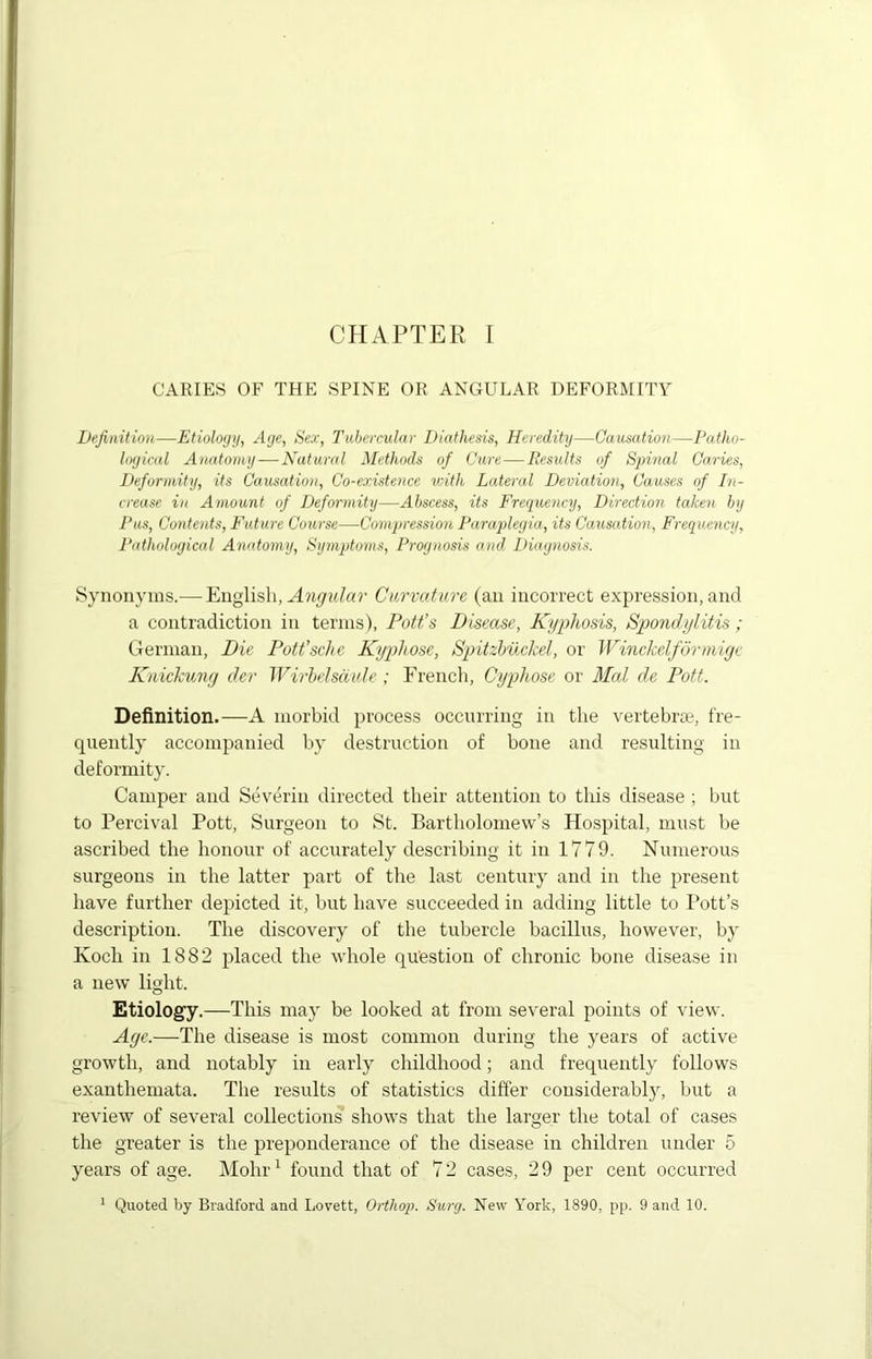 CHAPTER I CARIES OF THE SPINE OR ANGULAR DEFORMITY Definition—Etiology, Age, Sex, Tubercular Diathesis, Heredity—Causation—Patho- logical Anatomy—Natural Methods of Cure—Results of Spinal Caries, Deformity, its Causation, Co-existence with Lateral Deviation, Causes of In- crease in Amount of Deformity—Abscess, its Frequency, Direction taken by Pus, Contents, Future Course—Compression Paraplegia, its Causation, Frequency, Pathological Anatomy, Symptoms, Prognosis and Diagnosis. Synonyms.— English, Angular Curvature (an incorrect expression, and a contradiction in terms), Pott's Disease, Kyphosis, Spondylitis ; German, Die Pott’sche Kyphose, Spitzbuckel, or Winckelformige Knickung der JVirbelsdi.de ; French, Cyphose. or Mai de Pott. Definition.—A morbid process occurring in the vertebrae, fre- quently accompanied by destruction of bone and resulting in deformity. Camper and Severin directed their attention to this disease ; but to Percival Pott, Surgeon to St. Bartholomew’s Hospital, must be ascribed the honour of accurately describing it in 1779. Numerous surgeons in the latter part of the last century and in the present have further depicted it, but have succeeded in adding little to Pott’s description. The discovery of the tubercle bacillus, however, by Koch in 1882 placed the whole question of chronic bone disease in a new light. Etiology.—This may be looked at from several points of view. Age.—The disease is most common during the years of active growth, and notably in early childhood; and frequently follows exanthemata. The results of statistics differ considerably, but a review of several collections shows that the larger the total of cases the greater is the preponderance of the disease in children under 5 years of age. Mohr1 found that of 72 cases, 29 per cent occurred