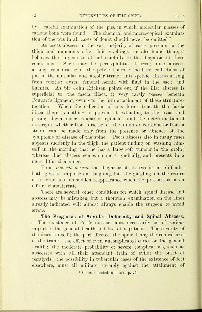 by a careful examination of the pus, in which molecular masses of carious bone were found. The chemical and microscopical examina- tion of the pus in all cases of doubt should never be omitted.” As psoas abscess in the vast majority of cases presents in the thigh, and numerous other fluid swellings are also found there, it behoves the surgeon to attend carefully to the diagnosis of these conditions. Such may be perityphilitic abscess ; iliac abscess arising from disease of the pelvic bones1; localised collections of pus in the muscular and areolar tissue; intra-pelvic abscess arising from coxitis; cysts; femoral hernia with fluid in the sac; and bursitis. As Sir John Erichsen points out, if the iliac abscess is superficial to the fascia iliaca, it very rarely passes beneath Poupart’s ligament, owing to the firm attachment of these structures together. When the collection of pus forms beneath the fascia iliaca, there is nothing to prevent it extending to the psoas and passing down under Poupart’s ligament; and the determination of its origin, whether from disease of the ilium or vertebrae or from a strain, can be made only from the presence or absence of the symptoms of disease of the spine. Psoas abscess also in many cases appears suddenly in the thigh, the patient finding on washing him- self in the morning that he has a large soft tumour in the groin ; whereas iliac abscess comes on more gradually, and presents in a more diffused manner. From femoral hernia the diagnosis of abscess is not difficult ; both give an impulse on coughing, but the gurgling on the return of a hernia and its sudden reappearance when the pressure is taken off are characteristic. There are several other conditions for which spinal disease and abscess may be mistaken, but a thorough examination on the lines already indicated will almost always enable the surgeon to avoid errors. The Prognosis of Angular Deformity and Spinal Abscess. —The existence of Pott’s disease must necessarily be of serious import to the general health and life of a patient. The severity of the disease itself; the part affected, the spine being the central axis of the trunk; the effect of even uncomplicated caries on the general health ; the moderate probability of severe complications, such as abscesses with all their attendant train of evils; the onset of paralysis; the possibility in tubercular cases of the existence of foci elsewhere, must all militate severely against the attainment of 1 Cf. case quoted in note to p. 26.