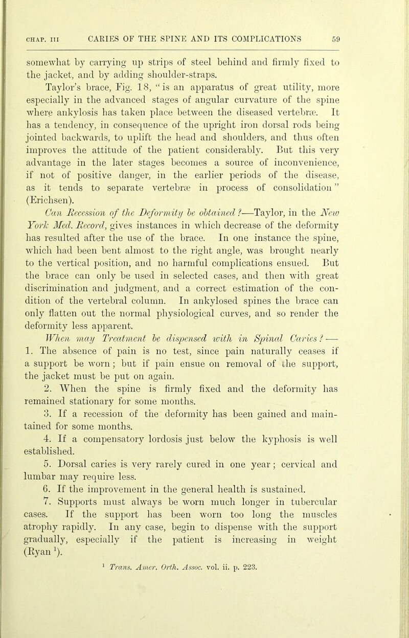 somewhat by carrying up strips of steel behind and firmly fixed to the jacket, and by adding shoulder-straps. Taylor’s brace, Fig. 18, “is an apparatus of great utility, more especially in the advanced stages of angular curvature of the spine where ankylosis has taken place between the diseased vertebra. It has a tendency, in consequence of the upright iron dorsal rods being jointed backwards, to uplift the head and shoulders, and thus often improves the attitude of the patient considerably. But this very advantage in the later stages becomes a source of inconvenience, if not of positive danger, in the earlier periods of the disease, as it tends to separate vertebra in process of consolidation ” (Erichsen). Can Recession of tlie Deformity be obtained ?■—Taylor, in the New York Med. Record, gives instances in which decrease of the deformity has resulted after the use of the brace. In one instance the spine, which had been bent almost to the right angle, was brought nearly to the vertical position, and no harmful complications ensued. But the brace can only be used in selected cases, and then with great discrimination and judgment, and a correct estimation of the con- dition of the vertebral column. In ankylosed spines the brace can only flatten out the normal physiological curves, and so render the deformity less apparent. When may Treatment be dispensed with in Spinal Caries ? -—• 1. The absence of pain is no test, since pain naturally ceases if a support be worn; but if pain ensue on removal of the support, the jacket must be put on again. 2. When the spine is firmly fixed and the deformity has remained stationary for some months. 3. If a recession of the deformity has been gained and main- tained for some months. 4. If a compensatory lordosis just below the kyphosis is well established. 5. Dorsal caries is very rarely cured in one year; cervical and lumbar may require less. 6. If the improvement in the general health is sustained. 7. Supports must always be worn much longer in tubercular cases. If the support has been worn too long the muscles atrophy rapidly. In any case, begin to dispense with the support gradually, especially if the patient is increasing in weight (Ryan 1).