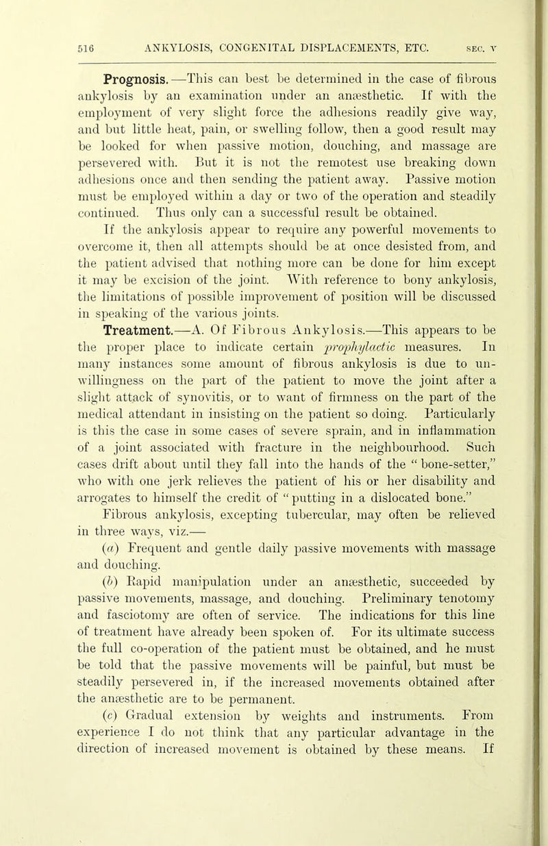 Prognosis.—This can best be determined in the case of fibrous ankylosis by an examination under an anaesthetic. If with the employment of very slight force the adhesions readily give way, and but little heat, pain, or swelling follow, then a good result may be looked for when passive motion, douching, and massage are persevered with. But it is not the remotest use breaking down adhesions once and then sending the patient away. Passive motion must be employed within a day or two of the operation and steadily continued. Thus only can a successful result be obtained. If the ankylosis appear to require any powerful movements to overcome it, then all attempts should be at once desisted from, and the patient advised that nothing more can be done for him except it may be excision of the joint. With reference to bony ankylosis, the limitations of possible improvement of position will be discussed in speaking of the various joints. Treatment.—-A. Of Fibrous Ankylosis.—This appears to be the proper place to indicate certain prophylactic measures. In many instances some amount of fibrous ankylosis is due to un- willingness on the part of the patient to move the joint after a slight attack of synovitis, or to want of firmness on the part of the medical attendant in insisting on the patient so doing. Particularly is this the case in some cases of severe sprain, and in inflammation of a joint associated with fracture in the neighbourhood. Such cases drift about until they fall into the hands of the “ bone-setter,” who with one jerk relieves the patient of his or her disability and arrogates to himself the credit of “putting in a dislocated bone.” Fibrous ankylosis, excepting tubercular, may often be relieved in three ways, viz.— (a) Frequent and gentle daily passive movements with massage and douching. (b) Rapid manipulation under an anaesthetic, succeeded by passive movements, massage, and douching. Preliminary tenotomy and fasciotomy are often of service. The indications for this line of treatment have already been spoken of. For its ultimate success the full co-operation of the patient must be obtained, and he must be told that the passive movements will be painful, but must be steadily persevered in, if the increased movements obtained after the anaesthetic are to be permanent. (c) Gradual extension by weights and instruments. From experience I do not think that any particular advantage in the direction of increased movement is obtained by these means. If