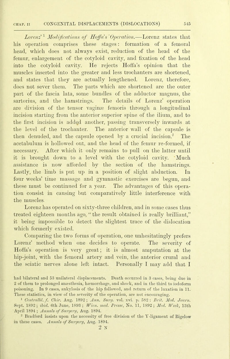 Lorenz'1 Modifications of Hoffa's 'Operation.—Lorenz states that his operation comprises these stages: formation of a femoral head, which does not always exist, reduction of the head of the femur, enlargement of the cotyloid cavity, and fixation of the head into the cotyloid cavity. He rejects Hoffa’s opinion that the muscles inserted into the greater and less trochanters are shortened, and states that they are actually lengthened. Lorenz, therefore, does not sever them. The parts which are shortened are the outer part of the fascia lata, some bundles of the adductor rnagnus, the sartorius, and the hamstrings. The details of Lorenz’ operation are division of the tensor vaginae femoris through a longitudinal incision starting from the anterior superior spine of the ilium, and to the first incision is add$d another, passing transversely inwards at the level of the trochanter. The anterior wall of the capsule is then denuded, and the capsule opened by a crucial incision.2 The acetabulum is hollowed out, aud the head of the femur re-formed, if necessary. After which it only remains to pull on the latter until it is brought down to a level with the cotyloid cavity. 'Much assistance is now afforded by the section of the hamstrings. Lastly, the limb is put up in a position of slight abduction. In four weeks’ time massage and gymnastic exercises are begun, and these must be continued for a year. The advantages of this opera- tion consist in causing but comparatively little interference with the muscles. Lorenz has operated on sixty-three children, and in some cases thus treated eighteen months ago, “ the result obtained is really brilliant,” it being impossible to detect the slightest trace of the dislocation which formerly existed. Comparing the two forms of operation, one unhesitatingly prefers Lorenz’ method when one decides to operate. The severity of Hoffa’s operation is very great; it is almost amputation at the hip-joint, with the femoral artery and vein, the anterior crural and the sciatic nerves alone left intact. Personally I may add that I had bilateral and 53 unilateral displacements. Death occurred in 3 cases, being due in 2 of them to prolonged anaesthesia, haemorrhage, and shock, and in the third to iodoform poisoning. In 9 cases, ankylosis of the hip followed, and return of the luxation in 11. These statistics, in view of the severity of the operation, are not encouraging. 1 Centralbl. f. Chir. Aug. 1892; Ann. Surg. vol. xvi. p. 582: Brit. Med. Journ. Sept. 1892; ibid. 6th June, 1893; Wien. med. Presse, No. 11, 1892 ; Med. Week, 13th April 1894 ; Annals of Surgery, Aug. 1S94. 3 Bradford insists upon the necessity of free division of the Ydigament of Bigelow in these cases. Annals of Surgery, Aug. 1894.