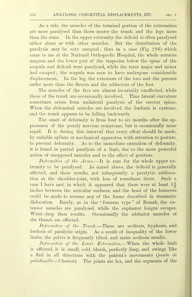 As a rule, the muscles of the terminal portion of the extremities are more paralysed than those nearer the trunk, and the legs more than the arms. In the upper extremity the deltoid is often paralysed either alone or with other muscles. But the distribution of the paralysis maybe very unequal; thus in a case (Fig. 296) which came to me at the National Orthopaedic Hospital, the whole serratus magnus and the lower part of the trapezius below the spine of the scapula and deltoid were paralysed, while the teres major and minor had escaped; the scapula was seen to have undergone considerable displacement. In the leg, the extensors of the toes and the peronei suffer more than the flexors and the adductors of the foot. The muscles of the face are almost invariably unaffected, while those of the trunk are occasionally involved. Thus lateral curvature sometimes arises from unilateral paralysis of the erector spime. When the abdominal muscles are involved, the lordosis is extreme, and the trunk appears to be falling backwards. The onset of deformity is from four to six months after the ap- pearance of the purely nervous symptoms, but is occasionally more rapid. It is during this interval that every effort should be made, by suitable splints or mechanical apparatus, with attention to posture, to prevent deformity. As to the immediate causation of deformity, it is found in partial paralysis of a limb, due to the more powerful action of unopposed muscles and to the effect of position. Deformities of the Arms.-—It is rare for the whole upper ex- tremity to be paralysed. As stated above, the deltoid is generally affected, and there results, not infrequently, a paralytic subluxa- tion at the shoulder-joint, with loss of roundness there. Such a case I have met, in which it appeared that there were at least 1^ inches between the articular surfaces, and the head of the humerus could be made to assume any of the forms described in traumatic dislocation. Rarely, as in the “ forearm type ” of Remak, the ex- tensor muscles are paralysed, while the supinator longus escapes. Wrist-drop then results. Occasionally the adductor muscles of the thumb are affected. Deformities of the Trunk.—These are scoliosis, kyphosis, and lordosis of paralytic origin. As a result of inequality of the lower limbs, the pelvis is frequently tilted, and static scoliosis results. Deformities of the Lower Extremities.—When the whole limb is affected, it is small, cold, bluish, perfectly limp, and swings like a flail in all directions with the patient’s movements (jambe cle polichinelle—Charcot). The joints are lax, and the segments of the