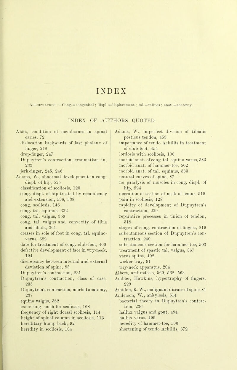 INDEX Abbreviations :—Cong. =congenital; displ. = displacement; tal. = talipes ; anat. = anatomy. INDEX OF AUTHORS QUOTED Abbe, condition of membranes in spinal caries, 72 dislocation backwards of last phalanx of finger, 248 drop-finger, 247 Dupuytren’s contraction, traumatism in, 233 jerk-finger, 245, 246 Adams, W., abnormal development in cong. displ. of hip, 525 classification of scoliosis, 120 cong. displ. of hip treated by recumbency and extension, 536, 538 cong. scoliosis, 146 cong. tal. equinus, 332 cong. tal. valgus, 359 cong. tal. valgus and convexity of tibia and fibula, 361 creases in sole of foot in cong. tal. equino- varus, 382 date for treatment of cong. club-foot, 400 defective development of face in wry-neck, 194 discrepancy between internal and external deviation of spine, 85 Dupuytren’s contraction, 231 Dupuytren’s contraction, class of case, 233 Dupuytren’s contraction, morbid anatomy, 237 equino valgus, 362 exercising couch for scoliosis, 168 frequency of right dorsal scoliosis, 114 height of spinal column in scoliosis, 113 hereditary hump-back, 92 heredity in scoliosis, 104 Adams, W., imperfect division of tibialis posticus tendon, 453 importance of tendo Achillis in treatment of club-foot, 454 lordosis with scoliosis, 100 morbid anat. of cong. tal. equino-varus, 383 morbid anat. of hammer-toe, 502 morbid anat. of tal. equinus, 333 natural curves of spine, 87 no paralysis of muscles in cong. displ. of hip, 524 operation of section of neck of femur, 519 pain in scoliosis, 128 rapidity of development of Dupuytren’s contraction, 239 reparative processes in union of tendon, 318 stages of cong. contraction of fingers, 219 subcutaneous section of Dupuytren’s con- traction, 240 subcutaneous section for hammer-toe, 503 treatment of spastic tal. valgus, 367 varus splint, 402 wicker tray, 91 wry-neck apparatus, 204 Albert, arthrodesis, 560, 562, 563 Ambler, Hawkins, hypertrophy of fingers, 229 Amidon, R. W., malignant disease of spine, 81 Anderson, W., ankylosis, 514 bacterial theory in Dupuytren’s contrac- tion, 236 hallux valgus and gout, 494 hallux varus, 499 heredity of hammer-toe, 500 shortening of tendo Achillis, 372