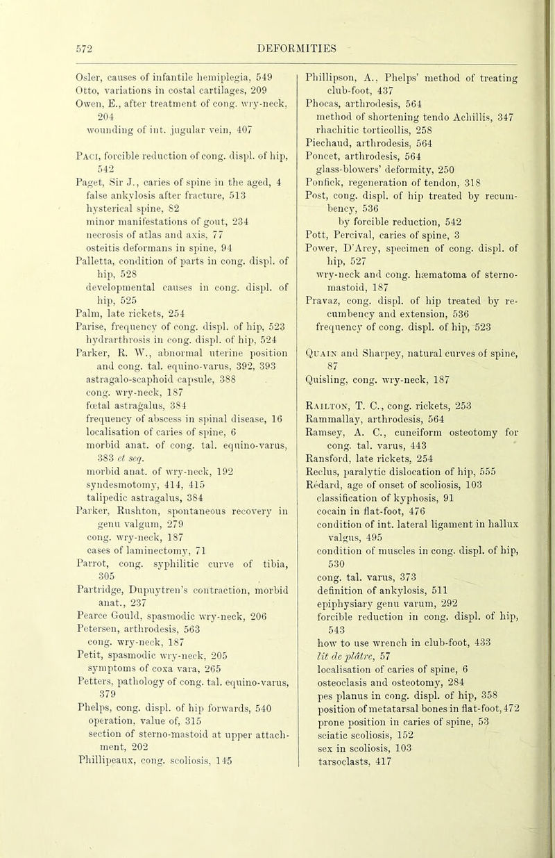 Osier, causes of infantile hemiplegia, 549 Otto, variations in costal cartilages, 209 Owen, E., after treatment of cong. wry-neck, 204 wounding of int. jugular vein, 407 Paci, forcible reduction of cong. displ. of hip, 542 Paget, Sir J., caries of spine in the aged, 4 false ankylosis after fracture, 513 hysterical spine, 82 minor manifestations of gout, 234 necrosis of atlas and axis, 77 osteitis deformans in spine, 94 Palletta, condition of parts in cong. displ. of hip, 528 developmental causes in cong. displ. of hip, 525 Palm, late rickets, 254 Parise, frequency of cong. displ. of hip, 523 hydrarthrosis in cong. displ. of hip, 524 Parker, R. W., abnormal uterine position and cong. tal. equino-varus, 392, 393 astragalo-scaphoid capsule, 388 cong. wry-neck, 187 foetal astragalus, 384 frequency of abscess in spinal disease, 16 localisation of caries of spine, 6 morbid anat. of cong. tal. equino-varus, 383 ct seq. morbid anat. of wry-neck, 192 syndesmotomy, 414, 415 talipedic astragalus, 384 Parker, Rushton, spontaneous recovery in genu valgum, 279 cong. wry-neck, 187 eases of laminectomy, 71 Parrot, cong. syphilitic curve of tibia, 305 Partridge, Dupuytren’s contraction, morbid anat., 237 Pearce Gould, spasmodic wry-neck, 206 Petersen, arthrodesis, 563 cong. wry-neck, 187 Petit, spasmodic wry-neck, 205 symptoms of coxa vara, 265 Fetters, pathology of cong. tal. equino-varus, 379 Phelps, cong. displ. of hip forwards, 540 operation, value of, 315 section of sterno-mastoid at upper attach- ment, 202 Phillipeaux, cong. scoliosis, 145 Phillipson, A., Phelps’ method of treating club-foot, 437 Phocas, arthrodesis, 564 method of shortening tendo Achillis, 347 rhachitic torticollis, 258 Piechaud, arthrodesis, 564 Poncet, arthrodesis, 564 glass-blowers’ deformity, 250 Ponfick, regeneration of tendon, 318 Post, cong. displ. of hip treated by recum- bency, 536 by forcible reduction, 542 Pott, Percival, caries of spine, 3 Power, D'Arcy, specimen of cong. displ. of hip, 527 wry-neck and cong. hfematoma of sterno- mastoid, 187 Pravaz, cong. displ. of hip treated by re- cumbency and extension, 536 frequency of cong. displ. of hip, 523 Quain and Sharpey, natural curves of spine, 87 Quisling, cong. wry-neck, 187 Railton, T. C., cong. rickets, 253 Rammallay, arthrodesis, 564 Ramsey, A. C., cuneiform osteotomy for cong. tal. varus, 443 Ransford, late rickets, 254 Reclus, paralytic dislocation of hip, 555 Redard, age of onset of scoliosis, 103 classification of kyphosis, 91 cocain in flat-foot, 476 condition of int. lateral ligament in hallux valgus, 495 condition of muscles in cong. displ. of hip, 530 cong. tal. varus, 373 definition of ankylosis, 511 epiphysiary genu varum, 292 forcible reduction in cong. displ. of hip, 543 how to use wrench in club-foot, 433 lit de pldtre, 57 localisation of caries of spine, 6 osteoclasis and osteotom}’’, 284 pes planus in cong. displ. of hip, 358 position of metatarsal bones in flat-foot, 472 prone position in caries of spine, 53 sciatic scoliosis, 152 sex in scoliosis, 103 tarsoclasts, 417