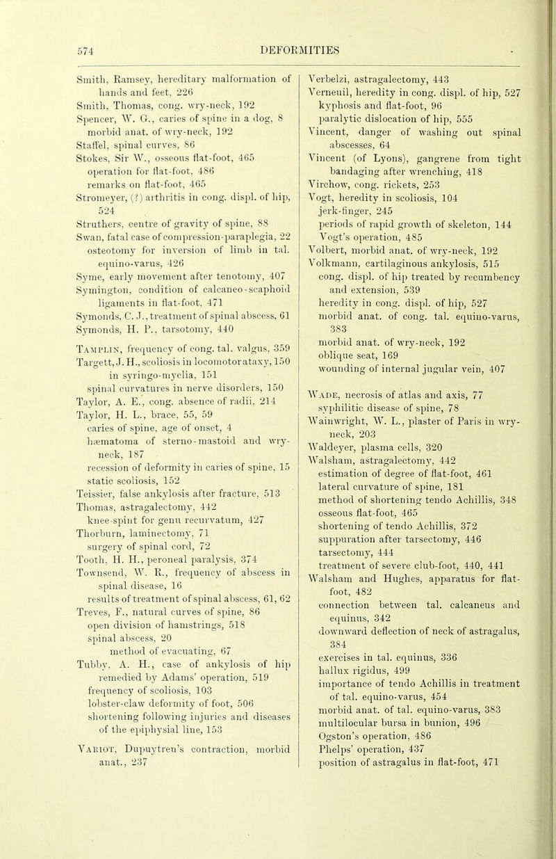 Smith, Ramsey, hereditary malformation of hands and feet, 226 Smith, Thomas, cong. wry-neck, 192 Spencer, W. G., caries of spine in a dog, 8 morbid anat. of wry-neck, 192 Staffel, spinal curves, 86 Stokes, Sir W., osseous flat-foot, 465 operation for flat-foot, 486 remarks on flat-foot, 465 Stromeyer, (?) arthritis in cong. displ. of hip, 524 Struthers, centre of gravity of spine, 88 Swan, fatal case of compression-paraplegia, 22 osteotomy for inversion of limb in tal. equino-varus, 426 Syme, early movement after tenotomy, 407 Symington, condition of calcaneo-scaphoid ligaments in flat-foot, 471 Symonds, C. J., treatment of sjsinal abscess, 61 Symonds, II. P., tarsotomy, 440 Tamplin, frequency of cong. tal. valgus, 359 Targett, J. H., scoliosis in locomotor ataxy, 150 in syringo-myelia, 151 spinal curvatures in nerve disorders, 150 Taylor, A. E., cong. absence of radii, 214 Taylor, H. L., brace, 55, 59 caries of spine, age of onset, 4 hrematoma of sterno - mastoid and wry- neck, 187 recession of deformity in caries of spine, 15 static scoliosis, 152 Teissier, false ankylosis after fracture, 513 Thomas, astragalectomy, 442 knee-spint for genu recurvatum, 427 Thorburn, laminectomy, 71 surgery of spinal cord, 72 Tooth, H. H., peroneal paralysis, 374 Townsend, W. R., frequency of abscess in spinal disease, 16 results of treatment of spinal abscess, 61, 62 Treves, F., natural curves of spine, 86 open division of hamstrings, 518 spinal abscess, 20 method of evacuating, 67 Tubby, A. H., case of ankylosis of hip remedied by Adams’ operation, 519 frequency of scoliosis, 103 lobster-claw deformity of foot, 506 shortening following injuries and diseases of the epiphysial line, 153 Variot, Dupuytren’s contraction, morbid anat., 237 Verbelzi, astragalectomy, 443 Yerneuil, heredity in cong. displ. of hip, 527 kyphosis and flat-foot, 96 paralytic dislocation of hip, 555 Vincent, danger of washing out spinal abscesses, 64 Vincent (of Lyons), gangrene from tight bandaging after wrenching, 418 Virchow, cong. rickets, 253 Vogt, heredity in scoliosis, 104 jerk-finger, 245 periods of rapid growth of skeleton, 144 Vogt’s operation, 485 Volbert, morbid anat. of wry-neck, 192 Volkmann, cartilaginous ankylosis, 515 cong. displ. of hip treated by recumbency and extension, 539 heredity in cong. displ. of hip, 527 morbid anat. of cong. tal. equino-varus, 383 morbid anat. of wry-neck, 192 oblique seat, 169 wounding of internal jugular vein, 407 Wade, necrosis of atlas and axis, 77 syphilitic disease of spine, 78 Waimvright, W. L., plaster of Paris in wry- neck, 203 Waldeyer, plasma cells, 320 Walsham, astragalectomy, 442 estimation of degree of flat-foot, 461 lateral curvature of spine, 181 method of shortening tendo Achillis, 348 osseous flat-foot, 465 shortening of tendo Achillis, 372 suppuration after tarsectomy, 446 tarsectomy, 444 treatment of severe club-foot, 440, 441 Walsham and Hughes, apjraratus for flat- foot, 482 connection between tal. calcaneus and equinus, 342 downward deflection of neck of astragalus, 384 exercises in tal. equinus, 336 hallux rigidus, 499 importance of tendo Achillis in treatment of tal. equino-varus, 454 morbid anat. of tal. equino-varus, 383 multilocular bursa in bunion, 496 Ogston’s operation, 486 Phelps’ operation, 437 position of astragalus in flat-foot, 471