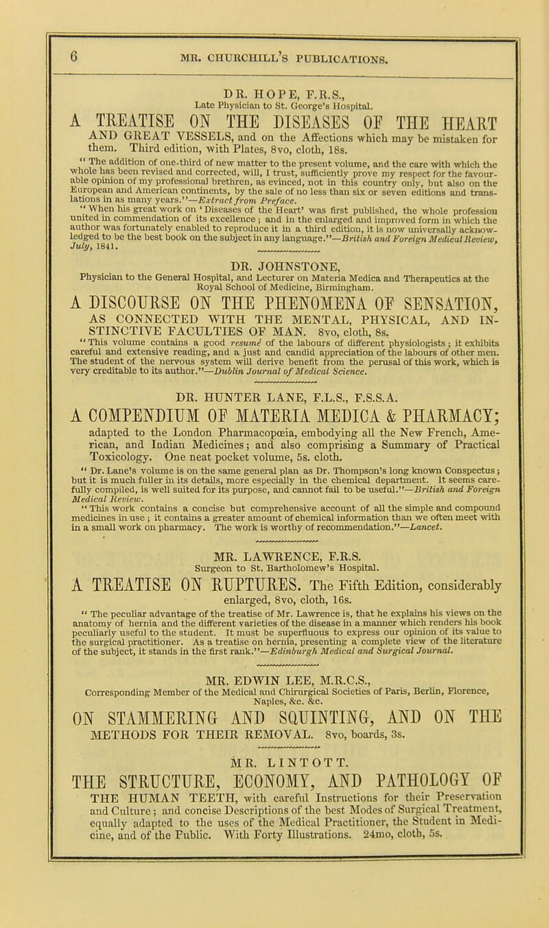 DR. HOPE, F.R.S., Late Physician to St. George's Hospital. A TREATISE ON THE DISEASES OF THE HEART AND GREAT VESSELS, and on the Affections which may be mistaken for them. Third edition, with Plates, 8vo, cloth, 18s.  Tlie addition of one-third of new matter to tlie present volume, and tlie care with which the whole has been revised and corrected, will, I trust, sufficiently prove ray respect for the favour- able opinion of my professional brethren, as evinced, not in this country only, but also on the European and American continents, by the sale of no less than sLx or seven editions and trans- lations in as many years.—Extract from Preface.  When his great woric on ' Diseases of the Heart' was first published, the whole profession united in commendation of its excellence; and in the enlarged and improved form in which the author was fortunately enabled to reproduce it m a tliird edition, it is now universally acknow- ledged to be the best book on the subject in any language.—Briii«A and Fordgn MedicalReoiew, July, 1841. DR. JOHNSTONE, Physician to the General Hospital, and Lecturer on Materia Medica and Therapeutics at the Royal School of Medicme, Birmingham. A DISCOURSE ON THE PHENOMENA OE SENSATION, AS CONNECTED WITH THE MENTAL, PHYSICAL, AND IN- STINCTIVE FACULTIES OF MAN. 8yo, cloth, 8s,  Tliis volume contains a good resum^ of the labours of different physiologists; it exhibits careful and extensive reading, and a just and candid appreciation of the labours of other men. The student of the nervous system will derive benefit from the perusal of this work, which is very creditable to its author.—Dublin Journal of Medical Science. DR. HUNTER LANE, F.L.S., F.S.S.A. A COMPENDIUM OE MATERIA MEDICA & PHARMACY; adapted to the London Pharmacopoeia, embodying aU the New French, Ame- rican, and Indian Medicines; and also comprising a Summary of Practical Toxicology. One neat pocket volume, 5s. cloth.  Dr. Lane's volume is on the same general plan as Dr. Thompson's long known Conspectus; but it is much fuller in its details, more especially in the chemical department. It seems care- fully compiled, is well suited for its purpose, and cannot fail to be useful.—JJriiw/t and Foreign Medical Jieview.  This work contains a concise but comprehensive accoimt of all the simple and compound medicines in use; it contains a greater amount of chemical information than we often meet with in a small work on pharmacy. The work is worthy of recommendation.—Lancet. MR. LAWRENCE, F.R.S. Surgeon to St. Bartholomew's Hospital. A TREATISE ON RUPTURES. The Fifth Edition, considerably enlai'ged, 8vo, cloth, 16s.  The peculiar advantage of the treatise of Mr. Lawrence is, that he explains his ^^ews on the anatomy of hernia and the different varieties of the disease in a manner which renders his book peculiarly useful to the student. It must be superfluous to express our opinion of its value to the surgical practitioner. As a treatise on hernia, presenting a complete view of the literature of the subject, it stands in the first rank.—Edinburgh Medical and Surgical Journal. MR. EDWIN LEE, M.R.C.S., Corresponding Member of the Medical and Chirurgical Societies of Paris, Berlin, Florence, Naples, &c. &c. ON STAMMERING AND SQUINTING, AND ON THE METHODS FOR THEIR REMOVAL. Bvo, boards, 3s. MR. LINTOTT. THE STRUCTURE, ECONOMY, AND PATHOLOGY OF THE HUMAN TEETH, with careful Instructions for their Preservation and Culture; and concise Descriptions of the best Modes of Surgical Treatment, equally adapted to the uses of the Medical Practitioner, the Student in Medi- cine, and of the Public. With Forty Illustrations. 24mo, cloth, 5s.