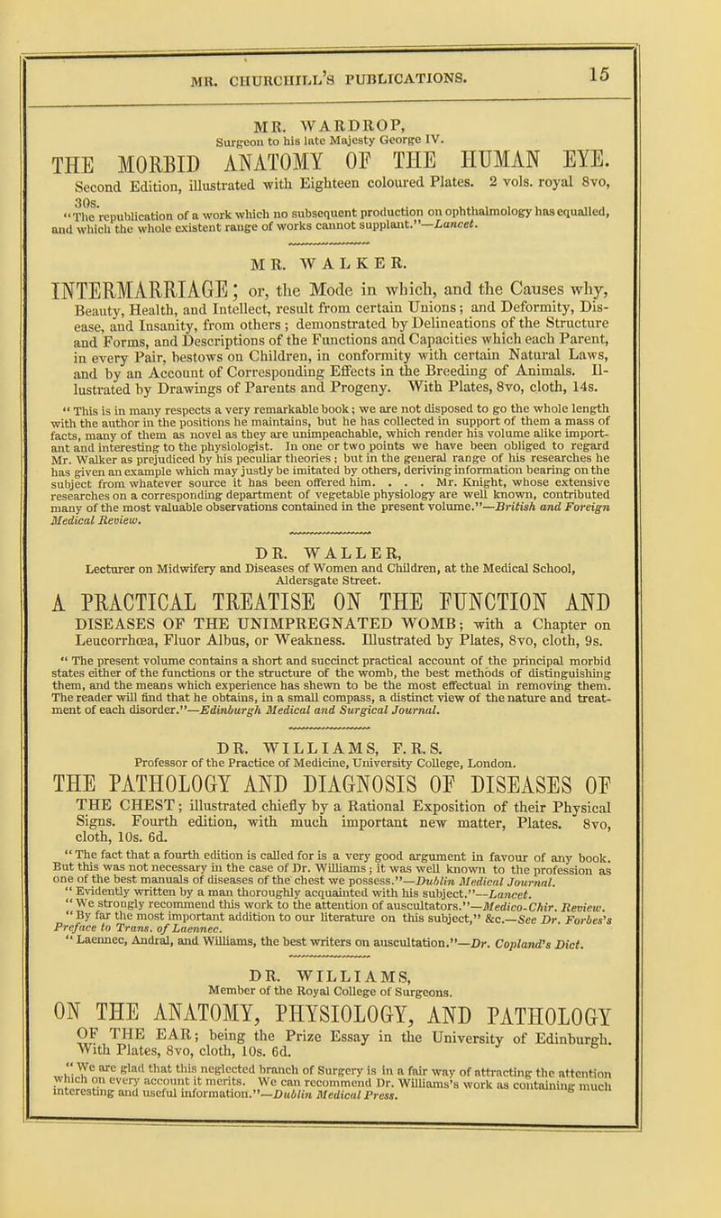 MR. WARDROP, SuTBeou to his late Majesty George IV. THE MORBID ANATOMY OF THE HUMAN EYE. Second Edition, illustrated with Eighteen coloured Plates. 2 vols, royal 8vo, 30s The republication of a workwWch no subsequent production on ophtlialmology has equalled, and which the whole existent range of works caunot supplant.—ioncei. MR. WALKER. INTERMARRIAGE; or, the Mode in which, and the Causes why. Beauty, Health, and Intellect, result from certain Unions; and Deformity, Dis- ease, and Insanity, from others ; demonstrated by Delineations of the Structure and Forms, and Descriptions of the Functions and Capacities which each Parent, in every Pair, bestows on Children, in conformity with certain Natural Laws, and by an Accoimt of Corresponding Effects in the Breeding of Animals. Il- lustrated by Drawings of Parents and Progeny. With Plates, 8vo, cloth, 14s.  This is in many respects a very remarkable book; we are not disposed to go the whole length with the author in the positions he maintains, but he has collected in support of them a mass of facts, many of them as novel as they are unimpeachable, which render his volume alike import- ant and interesting to the physiologist. In one or two points we have been obliged to regard Mr. Walker as prejudiced by his peculiar theories ; but in the general range of his researches he has given an example which may justly be imitated by others, deriving information bearing on the subject from whatever source it has been offered him. . . . Mr. Knight, whose extensive researches on a corresponding department of vegetable physiology are well known, contributed many of the most valuable observations contained in the present volume.—British and Foreign Medical Review. DR. WALLER, Lecturer on Midwifery and Diseases of Women and Children, at the Medical School, Aldersgate Street. A PRACTICAL TREATISE ON THE FUNCTION AND DISEASES OF THE UNIMPREGNATED WOMB; with a Chapter on Leucorrhoea, Fluor Albus, or Weakness. Illustrated by Plates, 8vo, cloth, 9s.  The present volume contains a short and succinct practical account of the principal morbid states either of the functions or the structure of the womb, the best methods of distinguishing them, and the means which experience has shewn to be the most effectual in removing them. The reader will find that he obtains, in a small compass, a distinct view of the nature and treat- ment of each disorder.—Edinburgh Medical and Surgical Journal. DR. WILLIAMS, F. R. S. Professor of the Practice of Medicine, University College, London. THE PATHOLOGY AND DIAGNOSIS OE DISEASES OF THE CHEST; illustrated chiefly by a Rational Exposition of their Physical Signs. Fourth edition, with much important new matter. Plates. 8vo, cloth, 10s. 6d.  The fact that a fourth edition is called for is a very good argument in favour of any book. But this was not necessary in the case of Dr. WilHams; it was well known to the profession as one of the best manuals of diseases of the' chest we possess.—flMAiin Medical Journal.  EvidenUy written by a man thoroughly acquainted vrith liis subject.—Lancet.  We shrongly reconunend this work to the attention of auscultators.—Jl/erfico-CAt>. Review. By far the most important addition to our Uterature on this subject, &c. See Dr Forbes's Preface to Trans, of Laennec.  Laennec, Audral, and Williams, the best writers on auscultation.—i)r. Copland's Diet. DR. WILLIAMS, Member of the Royal College of Surgeons. ON THE ANATOMY, PHYSIOLOGY, AND PATHOLOGY OF THE EAR; being the Prize Essay in the University of Edinburgh. With Plates, 8vo, cloth, 10s. 6d.  We are glad that this neglected branch of Surgery is in a fair way of ath-acting the attention Which on every accomit it merits. We can recommend Dr. WiUiams's work as containing much mtcresting and useful information.—iJHi/i/j Medical Press.