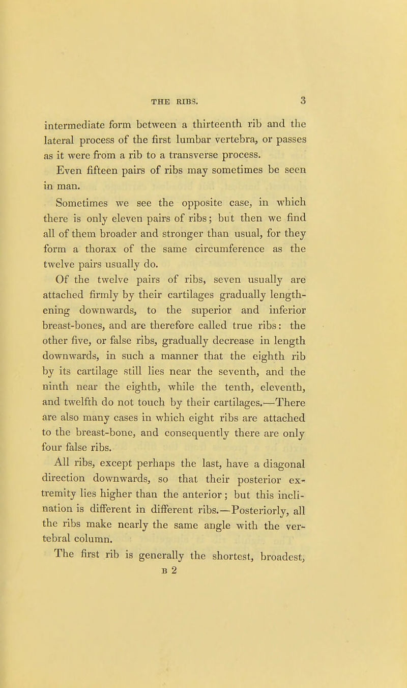 intermediate form between a thirteenth rib and the lateral process of the first lumbar vertebra, or passes as it were from a rib to a transverse process. Even fifteen pairs of ribs may sometimes be seen in man. Sometimes we see the opposite case, in which there is only eleven pairs of ribs; but then we find all of them broader and stronger than usual, for they form a thorax of the same circumference as the twelve pairs usually do. Of the twelve pairs of ribs, seven usually are attached firmly by their cartilages gradually length- ening downwards, to the superior and inferior breast-bones, and are therefore called true ribs: the other five, or false ribs, gradually decrease in length downwards, in such a manner that the eighth rib by its cartilage still lies near the seventh, and the ninth near the eighth, while the tenth, eleventh, and twelfth do not touch by their cartilages.—There are also many cases in which eight ribs are attached to the breast-bone, and consequently there are only four false ribs. All ribs, except perhaps the last, have a diagonal direction downwards, so that their posterior ex- tremity lies higher than the anterior; but this incli- nation is different in different ribs.—Posteriorly, all the ribs make nearly the same angle with the ver- tebral column. The first rib is generally the shortest, broadest, B 2