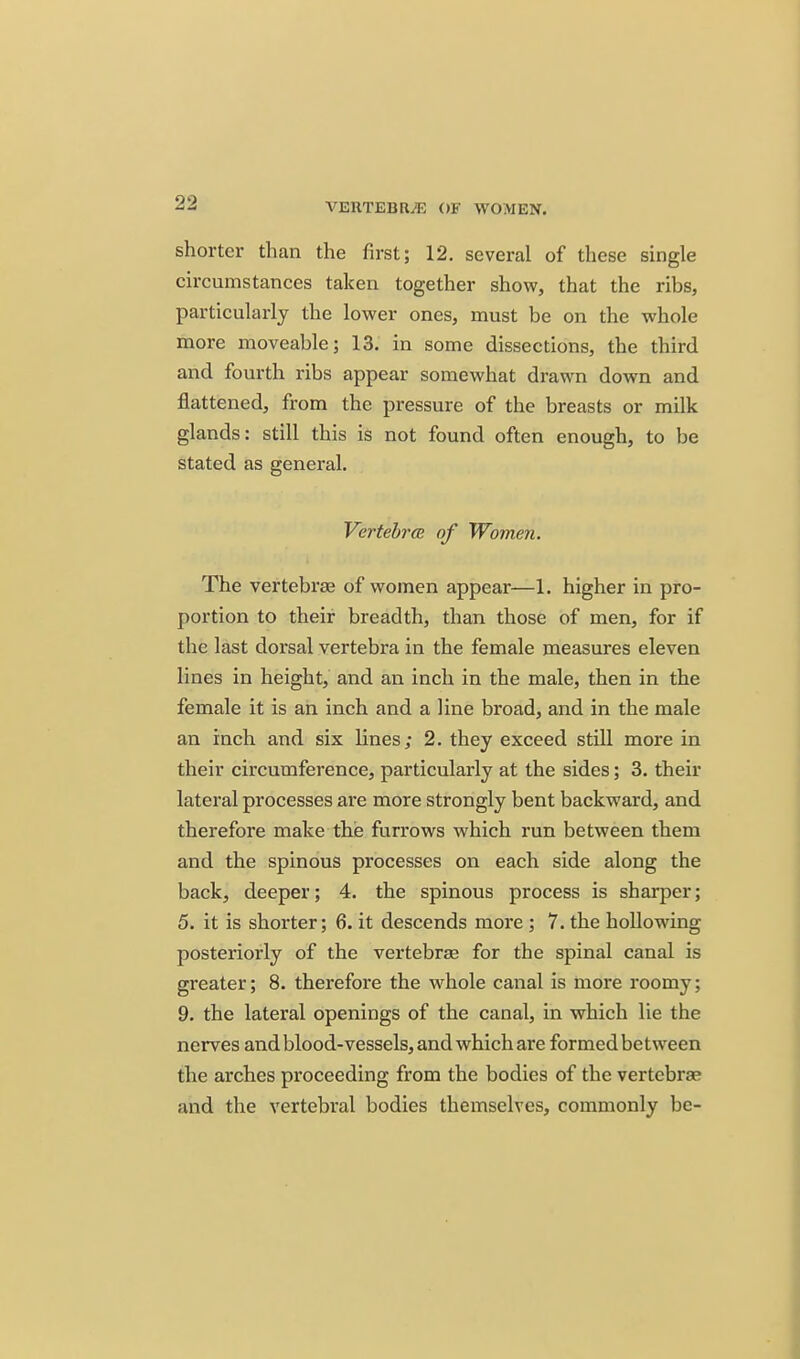 VERTEBRAE OF WOMEN. shorter than the first; 12. several of these single circumstances taken together show, that the ribs, particularly the lower ones, must be on the whole more moveable; 13. in some dissections, the third and fourth ribs appear somewhat drawn down and flattened, from the pressure of the breasts or milk glands: still this is not found often enough, to be stated as general. Vertebra} of Women. The vertebrae of women appear—1. higher in pro- portion to their breadth, than those of men, for if the last dorsal vertebra in the female measures eleven lines in height, and an inch in the male, then in the female it is an inch and a line broad, and in the male an inch and six lines; 2. they exceed still more in their circumference, particularly at the sides; 3. their lateral processes are more strongly bent backward, and therefore make the furrows which run between them and the spinous processes on each side along the back, deeper; 4. the spinous process is sharper; 5. it is shorter; 6. it descends more ; 7. the hoUowing posteriorly of the vertebras for the spinal canal is greater; 8. therefore the whole canal is more roomy; 9. the lateral openings of the canal, in which lie the nerves and blood-vessels, and which are formed between the arches proceeding from the bodies of the vertebrae and the vertebral bodies themselves, commonly be-