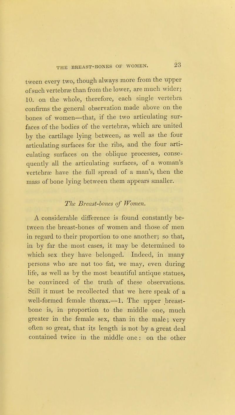 THE BREAST-BONES OF WOMEN. tween every two, though always more from the upper of such vertebrae than from the lower, are much wider; 10. on the whole, therefore, each single vertebra confirms the general observation made above on the bones of women—that, if the two articulating sur- faces of the bodies of the vertebrae, which are united by the cartilage lying between, as well as the four articulating surfaces for the ribs, and the four arti- culating surfaces on the oblique processes, conse- quently all the articulating surfaces, of a woman's vertebrae have the full spread of a man's, then the mass of bone lying between them appears smaller. The Breast-bones of Women. A considerable difference is found constantly be- tween the breast-bones of women and those of men in regard to their proportion to one another; so that, in by far the most cases, it may be determined to which sex they have belonged. Indeed, in many persons who are not too fat, we may, even during life, as well as by the most beautiful antique statues, be convinced of the truth of these observations. Still it must be recollected that we here speak of a well-formed female thorax.—1. The upper breast- bone is, in proportion to the middle one, much greater in the female sex, than in the male; very often so great, that its length is not by a great deal contained twice in the middle one : on the other