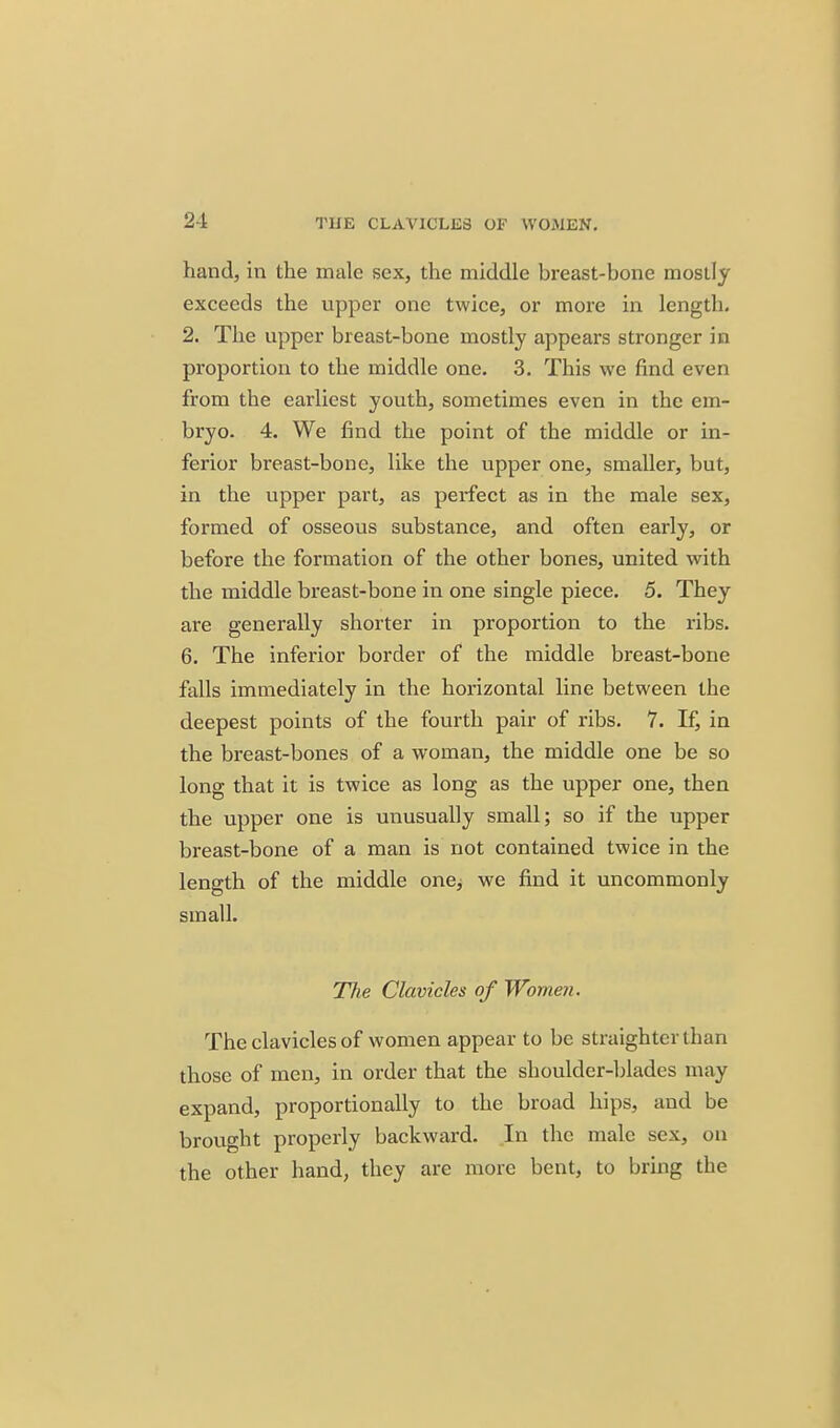 2-1 TUE CLAVICLES OF WOMEN, hand, in the male sex, the middle breast-bone mostly exceeds the upper one twice, or more in length. 2. The upper breast-bone mostly appears stronger in proportion to the middle one. 3. This we find even from the earliest youth, sometimes even in the em- bryo. 4. We find the point of the middle or in- ferior breast-bone, like the upper one, smaller, but, in the upper part, as perfect as in the male sex, formed of osseous substance, and often early, or before the formation of the other bones, united with the middle breast-bone in one single piece. 5. They are generally shorter in proportion to the ribs. 6. The inferior border of the middle breast-bone falls immediately in the horizontal line between the deepest points of the fourth pair of ribs, 7. If, in the breast-bones of a woman, the middle one be so long that it is twice as long as the upper one, then the upper one is unusually small; so if the upper breast-bone of a man is not contained twice in the length of the middle one, we find it uncommonly small. The Clavicles of Women. The clavicles of women appear to be straighter than those of men, in order that the shoulder-blades may expand, proportionally to the broad hips, and be brought properly backward. In the male sex, on the other hand, they are more bent, to bring the