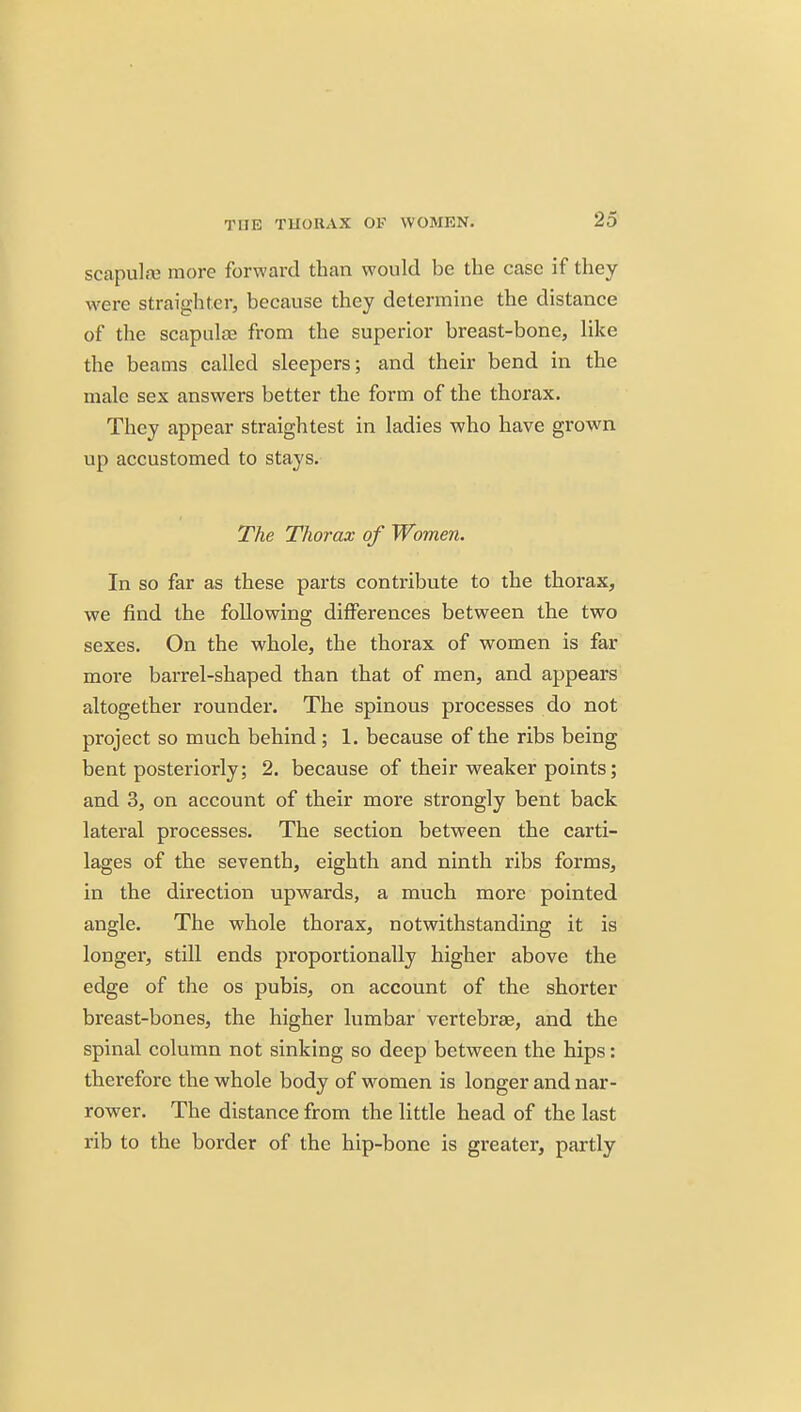 scapulaj more forward than would be the case if they were straight.er, because they determine the distance of the scapulae from the superior breast-bone, like the beams called sleepers; and their bend in the male sex answers better the form of the thorax. They appear straightest in ladies who have grown up accustomed to stays. The Thorax of Women. In so far as these parts contribute to the thorax, we find the following differences between the two sexes. On the whole, the thorax of women is far more barrel-shaped than that of men, and appears altogether roundel'. The spinous processes do not project so much behind ; 1. because of the ribs being bent posteriorly; 2. because of their weaker points; and 3, on account of their more strongly bent back lateral processes. The section between the carti- lages of the seventh, eighth and ninth ribs forms, in the direction upwards, a much more pointed angle. The whole thorax, notwithstanding it is longer, still ends proportionally higher above the edge of the os pubis, on account of the shorter breast-bones, the higher lumbar vertebrae, and the spinal column not sinking so deep between the hips: therefore the whole body of w^omen is longer and nar- rower. The distance from the little head of the last rib to the border of the hip-bone is greater, partly