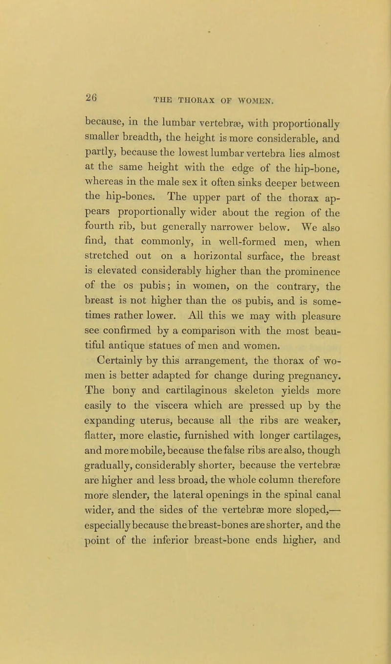 because, in the lumbar vertebrae, with proportionally smaller breadth, the height is more considerable, and partly, because the lowest lumbar vertebra lies almost at the same height with the edge of the hip-bone, whereas in the male sex it often sinks deeper between the hip-bones. The upper part of the thorax ap- pears proportionally wider about the region of the fourth rib, but generally narrower below. We also find, that commonly, in well-formed men, when stretched out on a horizontal surface, the breast is elevated considerably higher than the prominence of the OS pubis; in women, on the contrary, the breast is not higher than the os pubis, and is some- times rather lower. All this we may with pleasure see confirmed by a comparison with the most beau- tiful antique statues of men and women. Certainly by this arrangement, the thorax of wo- men is better adapted for change during pregnancy. The bony and cartilaginous skeleton yields more easily to the viscera which are pressed up by the expanding uterus, because all the ribs are weaker, flatter, more elastic, furnished with longer cartilages, and more mobile, because the false ribs are also, though gradually, considerably shorter, because the vertebrae are higher and less broad, the whole column therefore more slender, the lateral openings in the spinal canal wider, and the sides of the vertebrae more sloped,— especially because the breast-bones are shorter, and the point of the inferior breast-bone ends higher, and