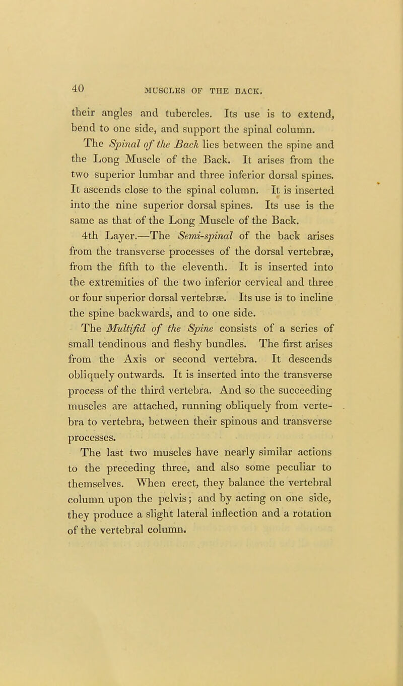 their angles and tubercles. Its use is to extend, bend to one side, and support the spinal column. The Spinal of the Back lies between the spine and the Long Muscle of the Back. It arises from the two superior lumbar and three inferior dorsal spines. It ascends close to the spinal column. It is inserted into the nine superior dorsal spines. Its use is the same as that of the Long Muscle of the Back. 4th Laj'er.—The Semi-spinal of the back arises from the transverse processes of the dorsal vertebrae, from the fifth to the eleventh. It is inserted into the extremities of the two inferior cervical and three or four superior dorsal vertebrae. Its use is to incline the spine backwards, and to one side. The Multifid of the Spine consists of a series of small tendinous and fleshy bundles. The first arises from the Axis or second vertebra. It descends obliquely outwards. It is inserted into the transverse process of the third vertebra. And so the succeeding muscles are attached, running obliquely from verte- bra to vertebra, between their spinous and transverse processes. The last two muscles have nearly similar actions to the preceding three, and also some peculiar to themselves. When erect, they balance the vertebral column upon the pelvis; and by acting on one side, they produce a slight lateral inflection and a rotation of the vertebral column.