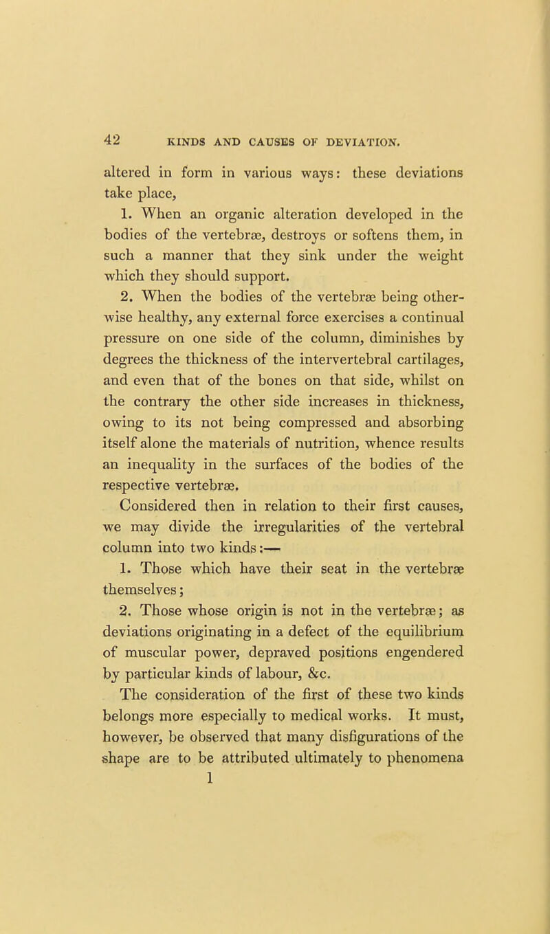 altered in form in various ways: these deviations take place, 1. When an organic alteration developed in the bodies of the vertebrae, destroys or softens them, in such a manner that they sink under the weight which they should support. 2. When the bodies of the vertebrae being other- wise healthy, any external force exercises a continual pressure on one side of the column, diminishes by degrees the thickness of the intervertebral cartilages, and even that of the bones on that side, whilst on the contrary the other side increases in thickness, owing to its not being compressed and absorbing itself alone the materials of nutrition, whence results an inequality in the surfaces of the bodies of the respective vertebrae. Considered then in relation to their first causes, we may divide the irregularities of the vertebral column into two kinds 1. Those which have their seat in the vertebrae themselves; 2. Those whose origin is not in the vertebras; as deviations originating in a defect of the equilibrium of muscular power, depraved positions engendered by particular kinds of labour, &c. The consideration of the first of these two kinds belongs more especially to medical works. It must, however, be observed that many disfigurations of the shape are to be attributed ultimately to phenomena 1