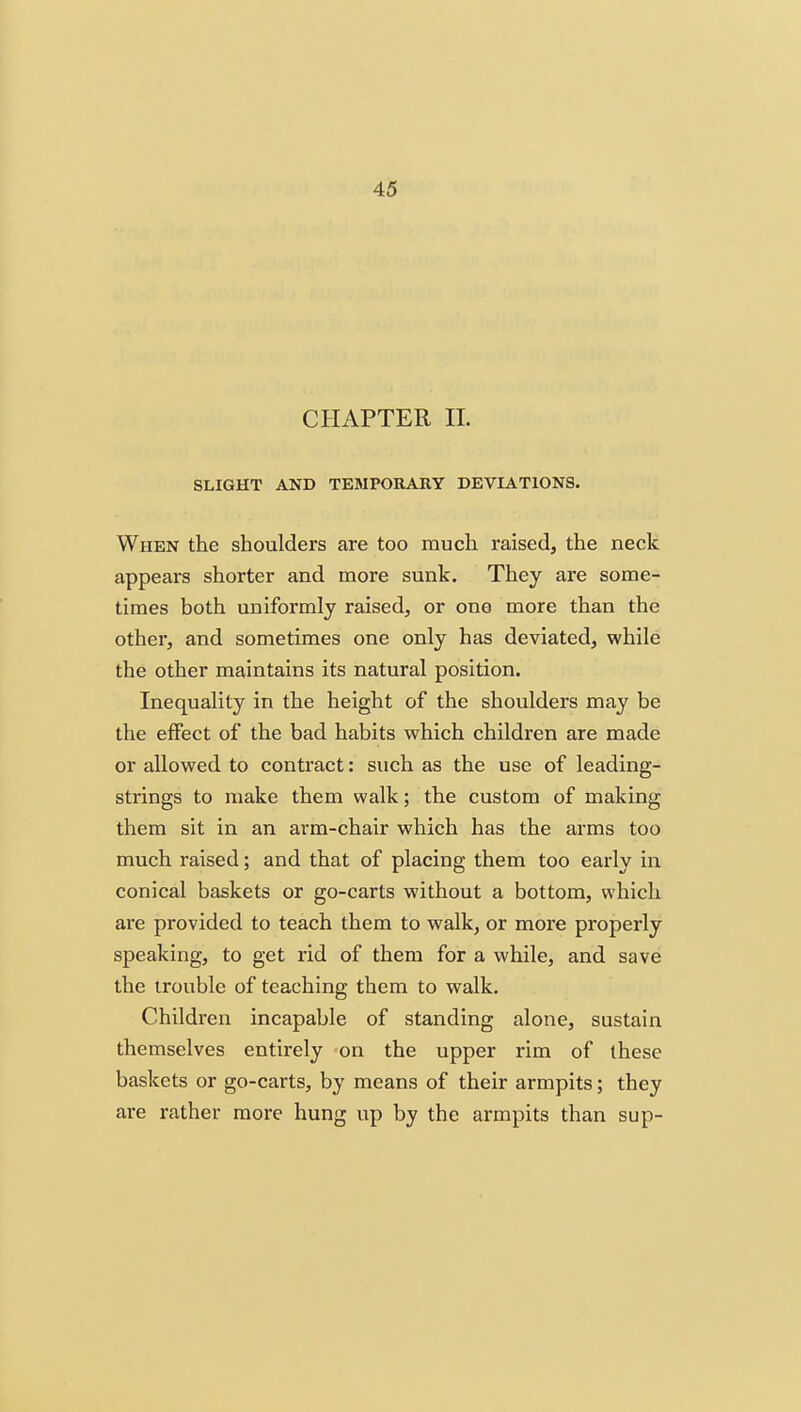 CHAPTER 11. SLIGHT AND TEMPORARY DEVIATIONS. When the shoulders are too much raised, the neck appears shorter and more sunk. They are some- times both uniformly raised, or one more than the other, and sometimes one only has deviated, while the other maintains its natural position. Inequality in the height of the shoulders may be the effect of the bad habits which children are made or allowed to contract: such as the use of leading- strings to make them walk; the custom of making them sit in an arm-chair which has the arms too much raised; and that of placing them too early in conical baskets or go-carts without a bottom, which are provided to teach them to walk, or more properly speaking, to get rid of them for a while, and save the trouble of teaching them to walk. Children incapable of standing alone, sustain themselves entirely on the upper rim of these baskets or go-carts, by means of their armpits; they are rather more hung up by the armpits than sup-