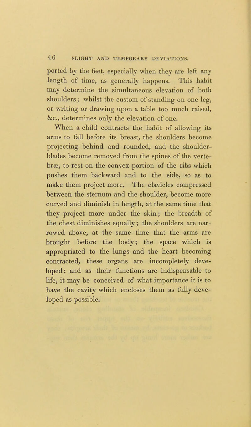 ported by the feet, especially when they are left any length of time, as generally happens. This habit may determine the simultaneous elevation of both shoulders; whilst the custom of standing on one leg, or writing or drawing upon a table too much raised, &c., determines only the elevation of one. When a child contracts the habit of allowing its arms to fall before its breast, the shoulders become projecting behind and rounded, and the shoulder- blades become removed from the spines of the verte- brae, to rest on the convex portion of the ribs which pushes them backward and to the side, so as to make them project more. The clavicles compressed between the sternum and the shoulder, become more curved and diminish in length, at the same time that they project more under the skin; the breadth of the chest diminishes equally; the shoulders are nar- rowed above, at the same time that the arms are brought before the body; the space which is appropriated to the lungs and the heart becoming contracted, these organs are incompletely deve- loped; and as their functions are indispensable to life, it may be conceived of what importance it is to have the cavity which encloses them as fully deve- loped as possible.
