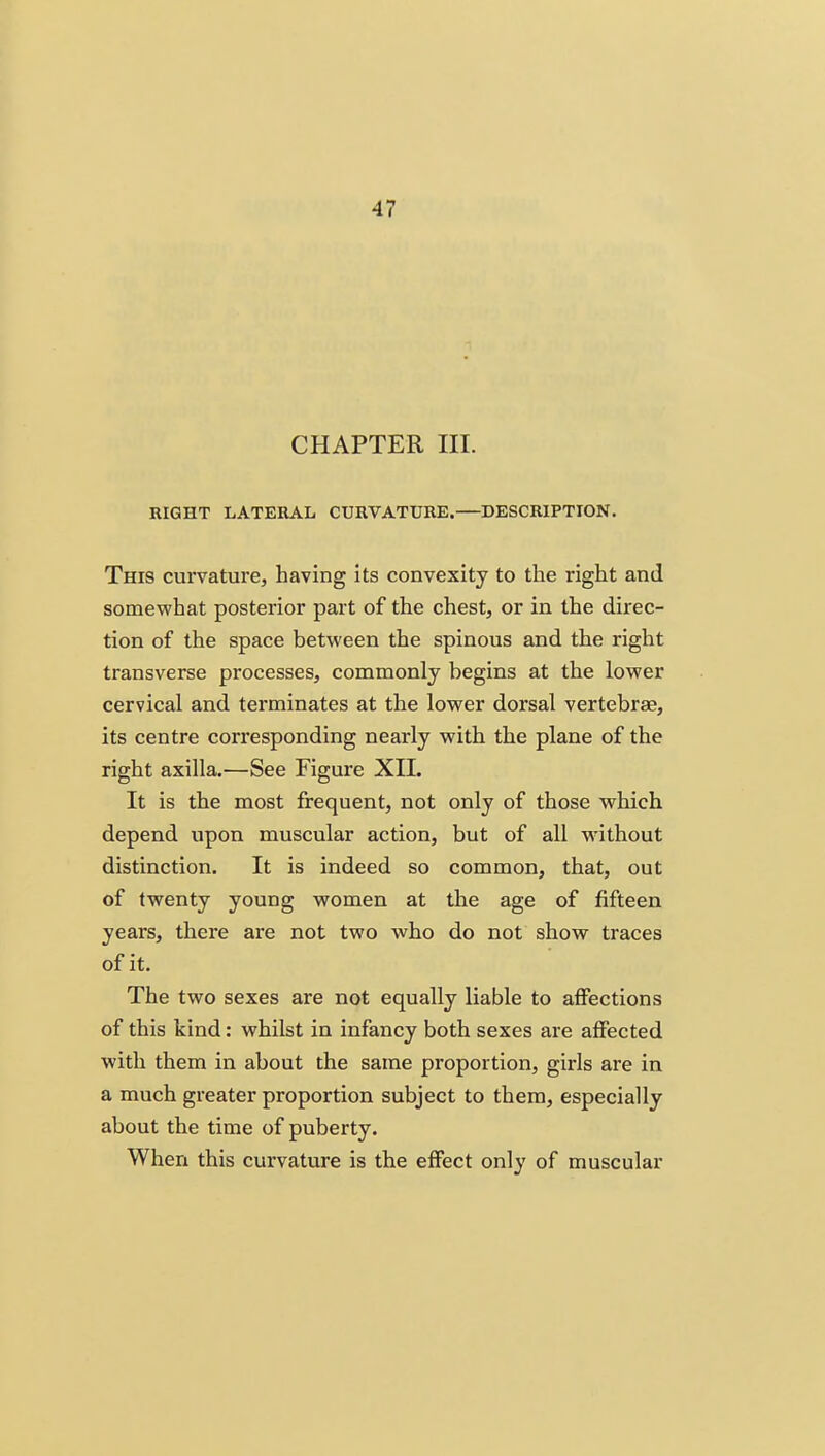 CHAPTER III. RIGHT LATERAL CURVATURE. DESCRIPTION. This curvature, having its convexity to the right and somewhat posterior part of the chest, or in the direc- tion of the space between the spinous and the right transverse processes, commonly begins at the lower cervical and terminates at the lower dorsal vertebrae, its centre corresponding nearly with the plane of the right axilla.—See Figure XII. It is the most frequent, not only of those which depend upon muscular action, but of all without distinction. It is indeed so common, that, out of twenty young women at the age of fifteen years, there are not two who do not show traces of it. The two sexes are not equally liable to affections of this kind: whilst in infancy both sexes are affected with them in about the same proportion, girls are in a much greater proportion subject to them, especially about the time of puberty. When this curvature is the effect only of muscular