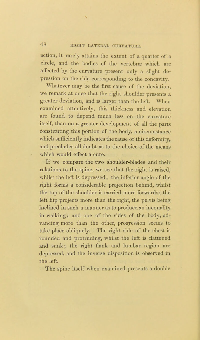action, it rarely attains the extent of a quarter of a circle, and the bodies of the vertebrae which are affected by the curvature present only a slight de- pression on the side corresponding to the concavity. Whatever may be the first cause of the deviation, we remark at once that the right shoulder presents a greater deviation, and is larger than the left. When examined attentively, this thickness and elevation are found to depend much less on the curvature itself, than on a greater development of all the parts constituting this portion of the body, a circumstance which sufficiently indicates the cause of this deformity, and precludes all doubt as to the choice of the means which would effect a cure. If we compare the two shoulder-blades and their relations to the spine, we see that the right is raised, whilst the left is depressed; the inferior angle of the right forms a considerable projection behind, whilst the top of the shoulder is carried more forwards; the left hip projects more than the right, the pelvis being inclined in such a manner as to produce an inequality in walking; and one of the sides of the body, ad- vancing more than the other, progression seems to take place obliquely. The right side of the chest is rounded and protruding, whilst the left is flattened and sunk; the right flank and lumbar region are depressed, and the inverse disposition is observed in the left. The spine itself when examined presents a double