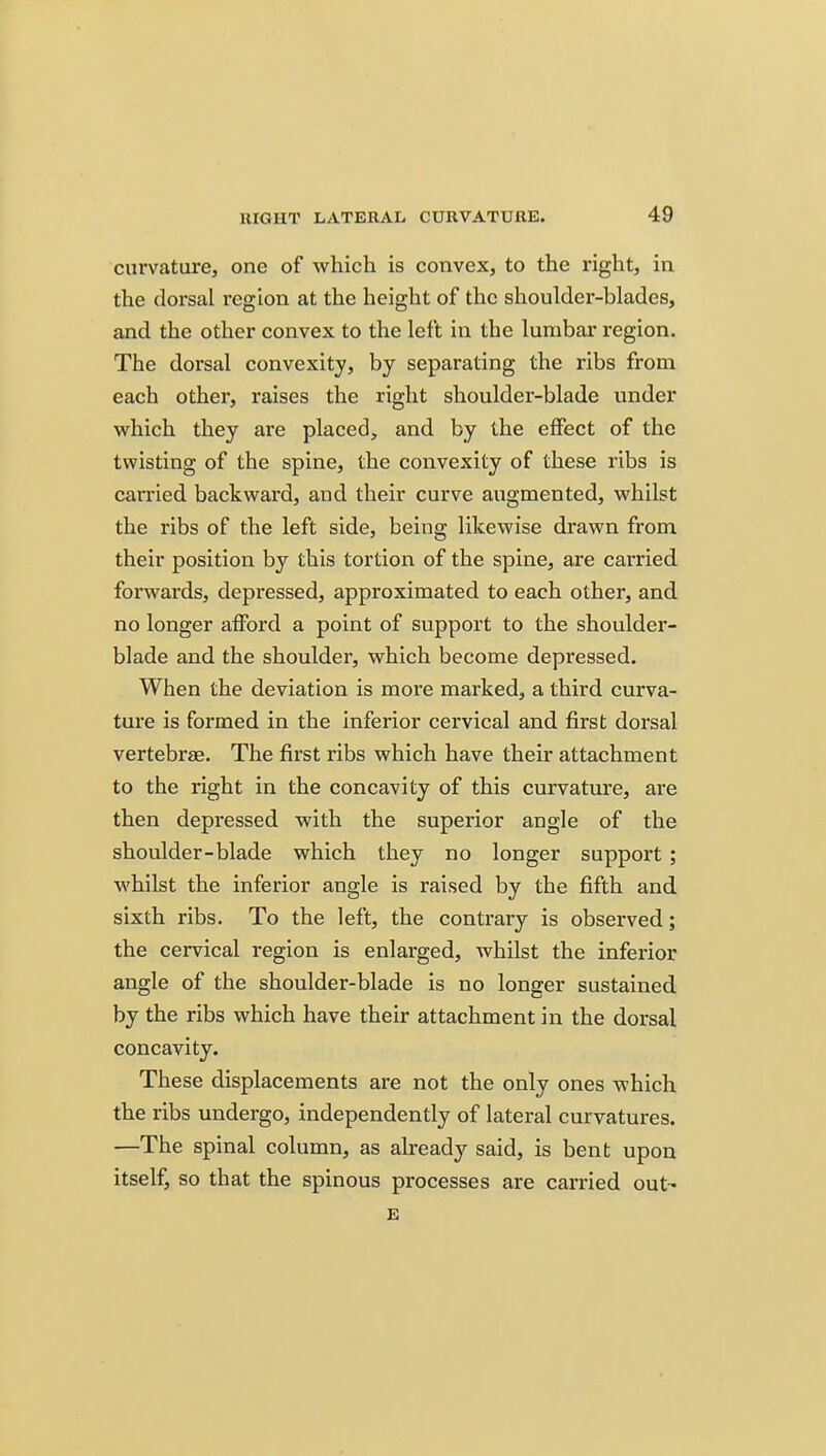curvature, one of which is convex, to the right, in the dorsal region at the height of the shoulder-blades, and the other convex to the left in the lumbar region. The dorsal convexity, by separating the ribs from each other, raises the right shoulder-blade under which they are placed, and by the effect of the twisting of the spine, the convexity of these ribs is carried backward, and their curve augmented, whilst the ribs of the left side, being likewise drawn from their position by this tortion of the spine, are carried forwards, depressed, approximated to each other, and no longer afford a point of support to the shoulder- blade and the shoulder, which become depressed. When the deviation is more marked, a third curva- ture is formed in the inferior cervical and first dorsal vertebrae. The first ribs which have their attachment to the right in the concavity of this curvature, are then depressed with the superior angle of the shoulder-blade which they no longer support ; whilst the inferior angle is raised by the fifth and sixth ribs. To the left, the contrary is observed; the cervical region is enlarged, whilst the inferior angle of the shoulder-blade is no longer sustained by the ribs which have their attachment in the dorsal concavity. These displacements are not the only ones which the ribs undergo, independently of lateral curvatures. —The spinal column, as already said, is bent upon itself, so that the spinous processes are carried out- E