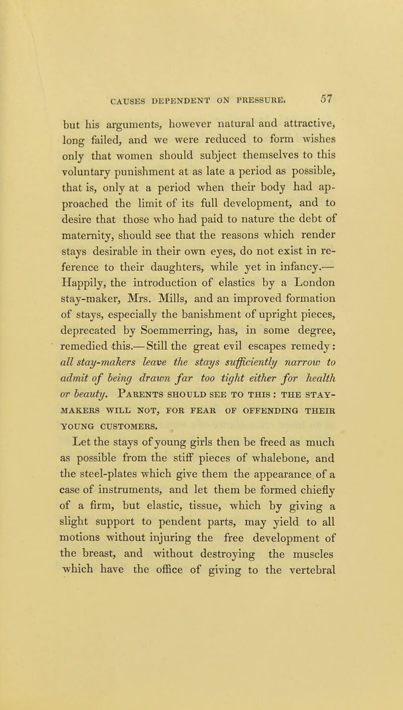 but his arguments^ however natural and attractive, lonjr failed, and we were reduced to form wishes only that women should subject themselves to this voluntary punishment at as late a period as possible, that is, only at a period when their body had ap- proached the limit of its full development, and to desire that those who had paid to nature the debt of maternity, should see that the reasons which render stays desirable in their own eyes, do not exist in re- ference to their daughters, while yet in infancy.— Happily, the introduction of elastics by a London stay-maker, Mrs. Mills, and an improved formation of stays, especially the banishment of upright pieces, deprecated by Soemmerring, has, in some degree, remedied this.— Still the great evil escapes remedy: all stay-makers leave the stays sufficiently narrow to admit of being drawn far too tight either for health or beauty. Parents should see to this : the stay- makers WILL NOT, FOR FEAR OF OFFENDING THEIR YOUNG CUSTOMERS. Let the stays of young girls then be freed as much as possible from the stiff pieces of whalebone, and the steel-plates which give them the appearance of a case of instruments, and let them be formed chiefly of a firm, but elastic, tissue, which by giving a slight support to pendent parts, may yield to all motions without injuring the free development of the breast, and without destroying the muscles which have the office of giving to the vertebral