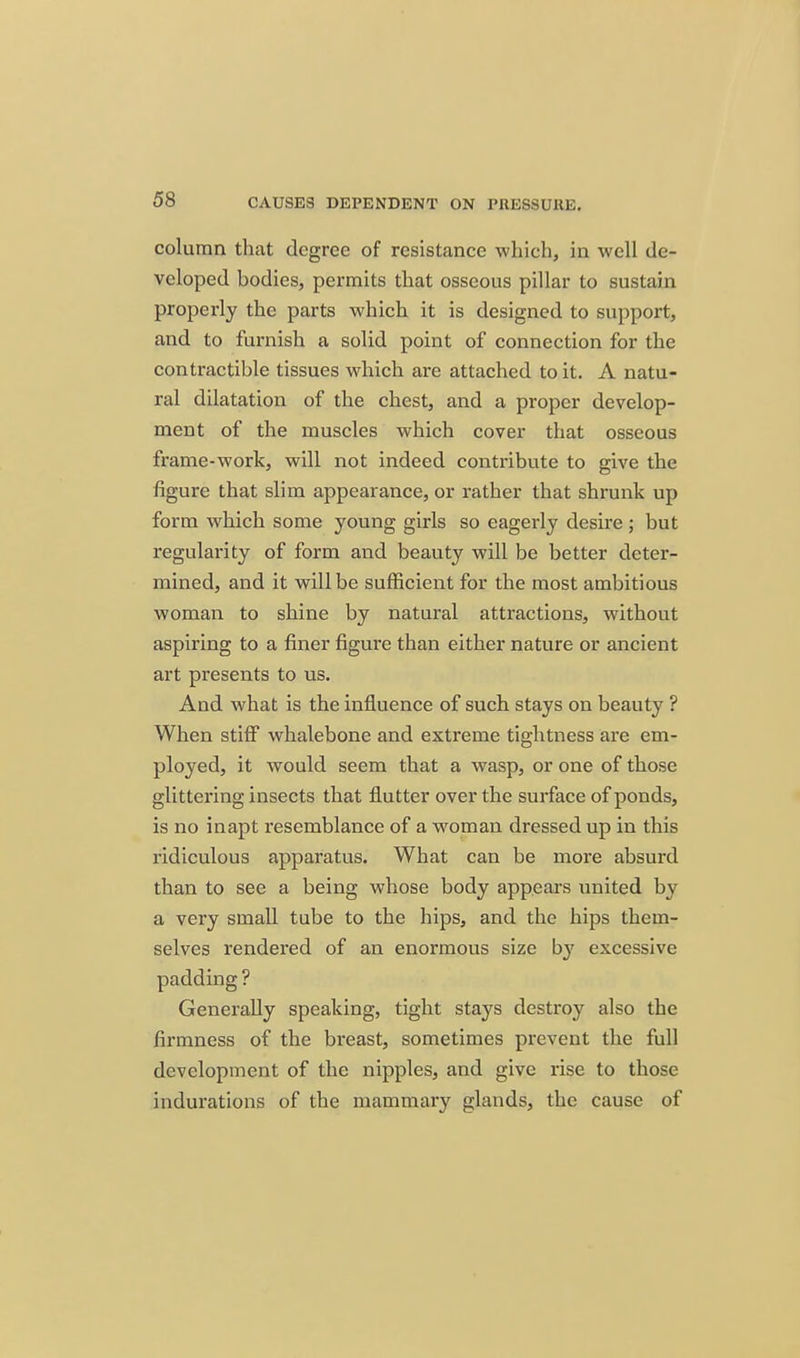 column that degree of resistance which, in well de- veloped bodies, permits that osseous pillar to sustain properly the parts which it is designed to support, and to furnish a solid point of connection for the contractible tissues which are attached to it. A natu- ral dilatation of the chest, and a proper develop- ment of the muscles which cover that osseous frame-work, will not indeed contribute to give the figure that slim appearance, or rather that shrunk up form which some young girls so eagerly desire ; but regularity of form and beauty will be better deter- mined, and it will be sufficient for the most ambitious woman to shine by natural attractions, without aspiring to a finer figui'e than either nature or ancient art presents to us. And what is the influence of such stays on beauty ? When stiff whalebone and extreme tightness are em- ployed, it would seem that a wasp, or one of those glittering insects that flutter over the surface of ponds, is no inapt resemblance of a woman dressed up in this ridiculous apparatus. What can be more absurd than to see a being whose body appears united by a very small tube to the hips, and the hips them- selves rendered of an enormous size by excessive padding ? Generally speaking, tight stays destroy also the firmness of the breast, sometimes prevent the full development of the nipples, and give rise to those indurations of the mammary glands, the cause of