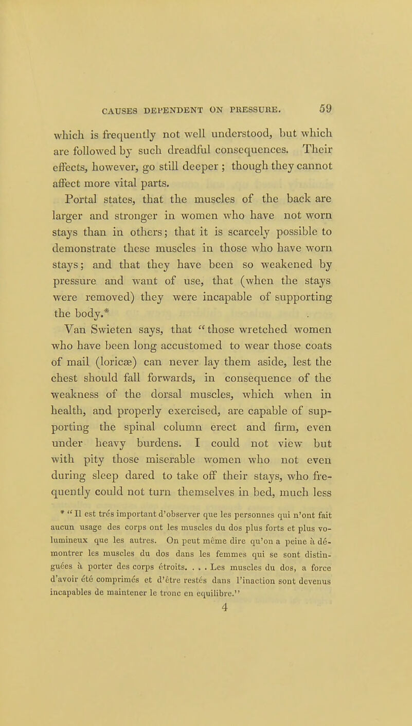 which is frequently not well understood, but which are followed by such dreadful consequences. Their effects, however, go still deeper ; though they cannot affect more vital parts. Portal states, that the muscles of the back are larger and stronger in women who have not worn stays than in others; that it is scarcely possible to demonstrate these muscles in those who have worn stays; and that they have been so weakened by pressure and want of use, that (when the stays were removed) they were incapable of supporting the body.* Van Swieten says, that  those wretched women who have been long accustomed to wear those coats of mail (loricae) can never lay them aside, lest the chest should fall forwards, in consequence of the weakness of the dorsal muscles, which when in health, and properly exercised, are capable of sup- porting the spinal column erect and firm, even under heavy burdens. I could not view but with pity those miserable women who not even during sleep dared to take off their stays, who fre- quently could not turn themselves in bed, much less ♦ II est tres important d'observer que les personnes qui n'ont fait aucun usage des corps out les muscles du dos plus forts et plus vo- lumineux que les autres. On peut mcme dire qu'ou a peiue a de- montrer les muscles du dos dans les femmes qui se sont distin- gu6es a porter des corps etroits. . . . Les muscles du dos, a force d'avoir etc comprimcs et d'etre restes dans I'inaction sont devenus incapables de maintener le tronc en equilibre.'' 4