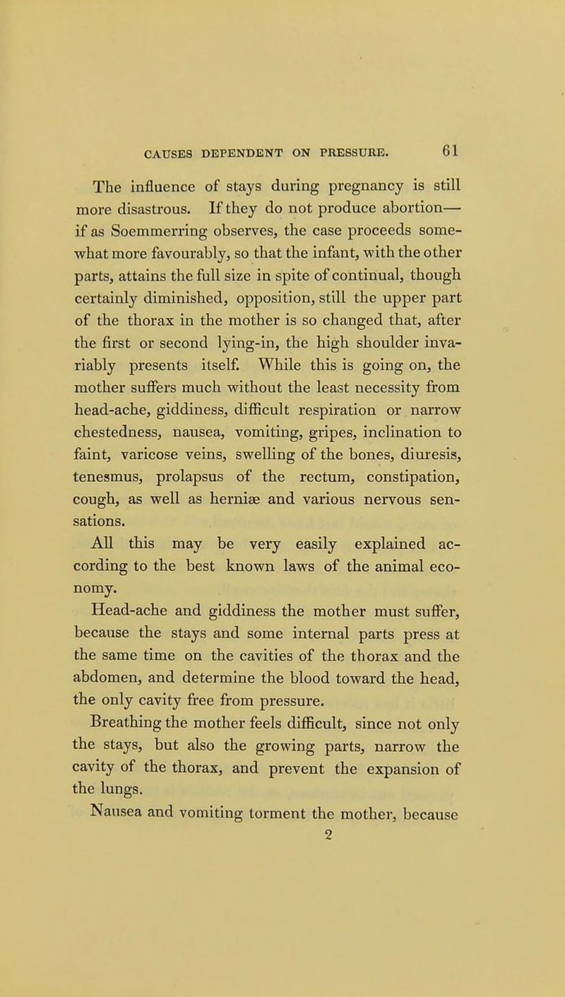 The influence of stays during pregnancy is still more disastrous. If they do not produce abortion— if as Soemmerring observes, the case proceeds some- what more favourably, so that the infant, with the other parts, attains the full size in spite of continual, though certainly diminished, opposition, still the upper part of the thorax in the mother is so changed that, after the first or second lying-in, the high shoulder inva- riably presents itself. While this is going on, the mother suffers much without the least necessity from head-ache, giddiness, difficult respiration or narrow chestedness, nausea, vomiting, gripes, inclination to faint, varicose veins, swelling of the bones, diuresis, tenesmus, prolapsus of the rectum, constipation, cough, as well as herniae and various nervous sen- sations. All this may be very easily explained ac- cording to the best known laws of the animal eco- nomy. Head-ache and giddiness the mother must suffer, because the stays and some internal parts press at the same time on the cavities of the thorax and the abdomen, and determine the blood toward the head, the only cavity free from pressure. Breathing the mother feels difficult, since not only the stays, but also the growing parts, narrow the cavity of the thorax, and prevent the expansion of the lungs. Nausea and vomiting torment the mother, because 2
