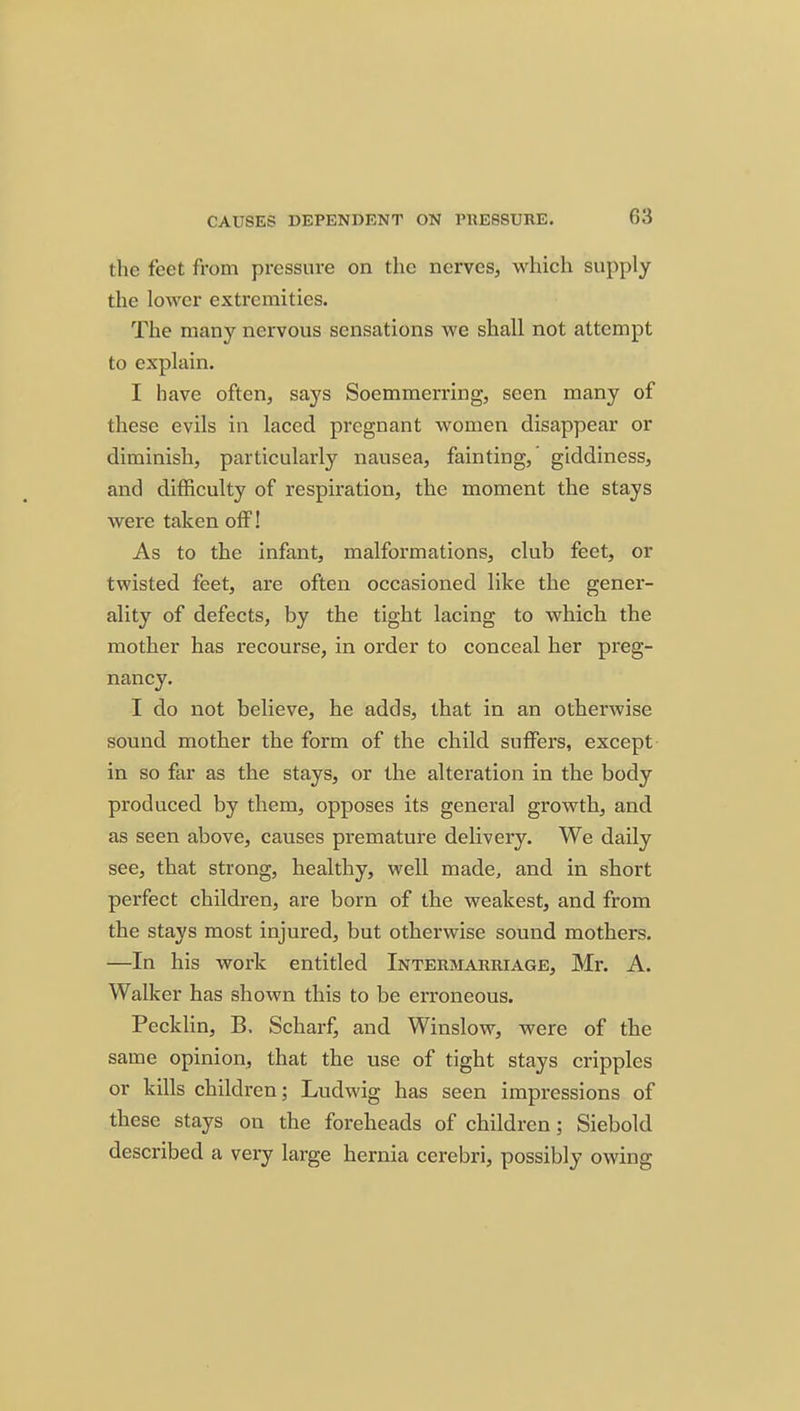 the feet from pressure on the nerves, which supply the lower extremities. The many nervous sensations we shall not attempt to explain. I have often, says Soemmerring, seen many of these evils in laced pregnant women disappear or diminish, particularly nausea, fainting,' giddiness, and difficulty of respiration, the moment the stays were taken off! As to the infant, malformations, club feet, or twisted feet, are often occasioned like the gener- ality of defects, by the tight lacing to which the mother has recourse, in order to conceal her preg- nancy. I do not believe, he adds, that in an otherwise sound mother the form of the child suffers, except in so far as the stays, or the alteration in the body produced by them, opposes its general growth, and as seen above, causes premature delivery. We daily see, that strong, healthy, well made, and in short perfect children, are born of the weakest, and from the stays most injured, but otherwise sound mothers. —In his work entitled Intermarriage, Mr. A. Walker has shown this to be erroneous. Pecklin, B. Scharf, and Winslow, were of the same opinion, that the use of tight stays cripples or kills children; Ludwig has seen impressions of these stays on the foreheads of children; Siebold described a very large hernia cerebri, possibly owing