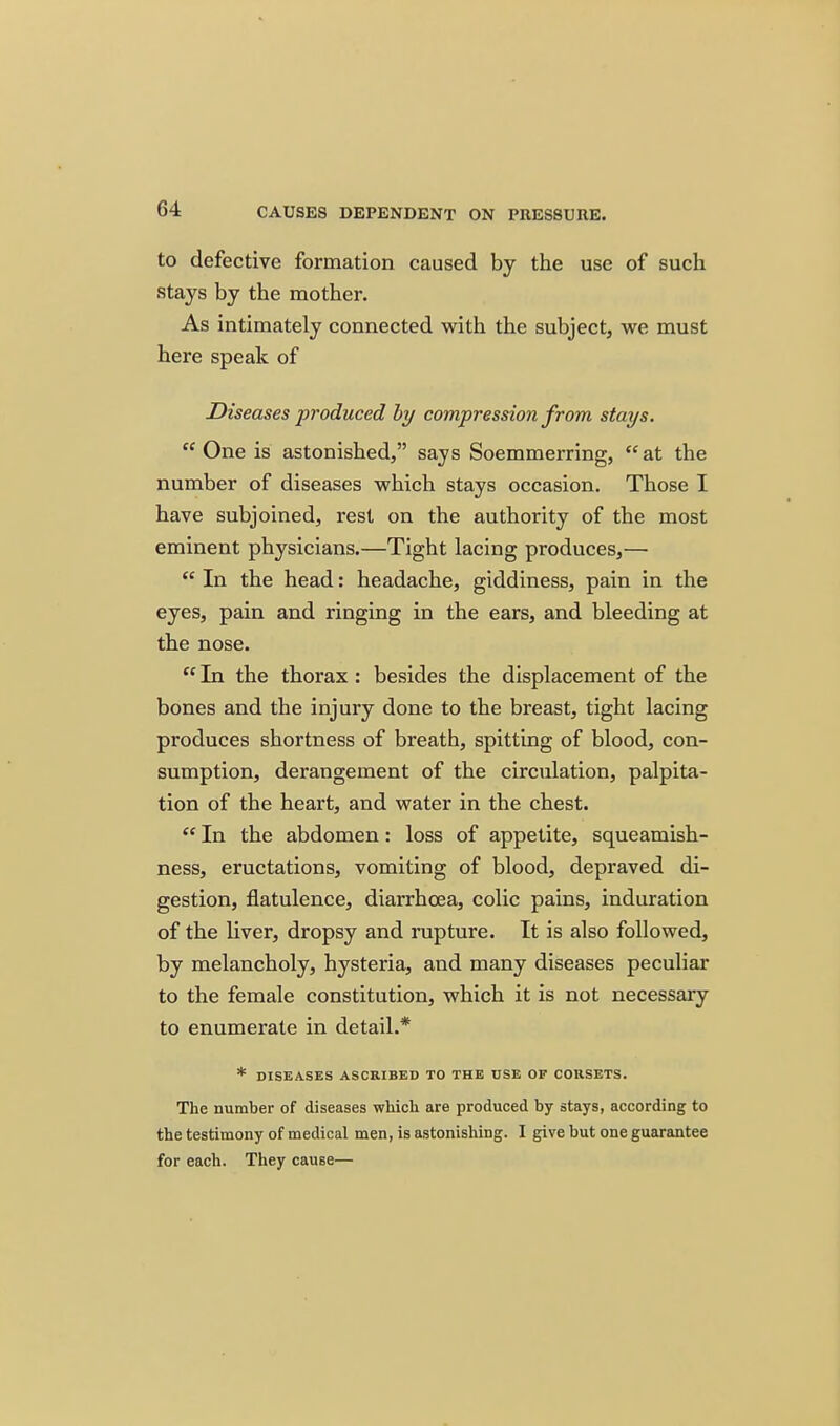 to defective formation caused by the use of such stays by the mother. As intimately connected with the subject, we must here speak of Diseases produced hy compression from stays. One is astonished, says Soemmerring, at the number of diseases which stays occasion. Those I have subjoined, rest on the authority of the most eminent physicians.—Tight lacing produces,—  In the head: headache, giddiness, pain in the eyes, pain and ringing in the ears, and bleeding at the nose.  In the thorax: besides the displacement of the bones and the injury done to the breast, tight lacing produces shortness of breath, spitting of blood, con- sumption, derangement of the circulation, palpita- tion of the heart, and water in the chest. *' In the abdomen: loss of appetite, squeamish- ness, eructations, vomiting of blood, depraved di- gestion, flatulence, diarrhoea, colic pains, induration of the liver, dropsy and rupture. It is also followed, by melancholy, hysteria, and many diseases peculiar to the female constitution, which it is not necessary to enumerate in detail.* * DISEASES ASCRIBED TO THE USE OF CORSETS. The number of diseases which are produced by stays, according to the testimony of medical men, is astonishing. I give but one guarantee for each. They cause—