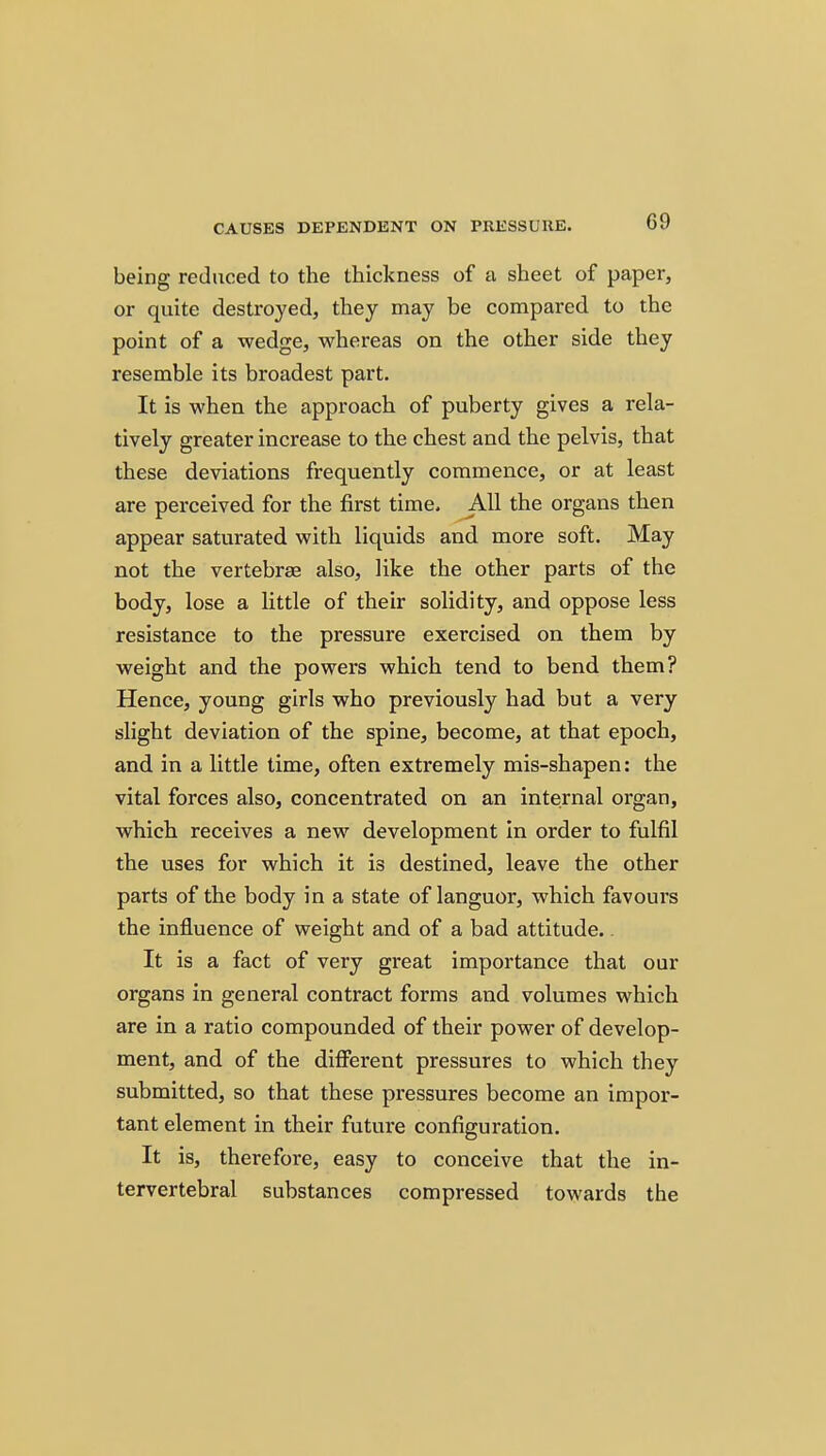 being reduced to the thickness of a sheet of paper, or quite destroyed, they may be compared to the point of a wedge, whereas on the other side they resemble its broadest part. It is when the approach of puberty gives a rela- tively greater increase to the chest and the pelvis, that these deviations frequently commence, or at least are perceived for the first time. AH the organs then appear saturated with liquids and more soft. May not the vertebrae also, like the other parts of the body, lose a little of their solidity, and oppose less resistance to the pressure exercised on them by weight and the powers which tend to bend them? Hence, young girls who previously had but a very slight deviation of the spine, become, at that epoch, and in a little time, often extremely mis-shapen: the vital forces also, concentrated on an internal organ, which receives a new development in order to fulfil the uses for which it is destined, leave the other parts of the body in a state of languor, which favours the influence of weight and of a bad attitude.. It is a fact of very great importance that our organs in general contract forms and volumes which are in a ratio compounded of their power of develop- ment, and of the diflFerent pressures to which they submitted, so that these pressures become an impor- tant element in their future configuration. It is, therefore, easy to conceive that the in- tervertebral substances compressed towards the