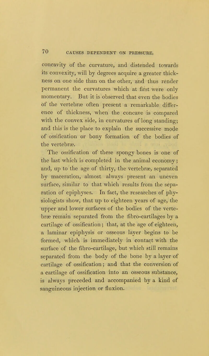 concavity of the curvature, and distended towards its convexity, will by degrees acquire a greater thick- ness on one side than on the other, and thus render permanent the curvatures which at first were only momentary. But it is observed that even the bodies of the vertebrae often present a remarkable differ- ence of thickness, when the concave is compared with the convex side, in curvatures of long standing; and this is the place to explain the successive mode of ossification or bony formation of the bodies of the vertebra?. The ossification of these spongy bones is one of the last which is completed in the animal economy ; and, up to the age of thirty, the vertebrae, separated by maceration, almost always present an uneven surface, similar to that which results from the sepa- ration of epiphyses. In fact, the researches of phy- siologists show, that up to eighteen years of age, the upper and lower surfaces of the bodies of the verte- brae remain separated from the fibro-cartilages by a cartilage of ossification; that, at the age of eighteen, a laminar epiphysis or osseous layer begins to be formed, which is immediately in contact with the surface of the fibro-cartilage, but which still remains separated from the body of the bone by a layer of cartilage of ossification; and that the conversion of a cartilage of ossification into an osseous substance, is always preceded and accompanied by a kind of sanguineous injection or fluxion.