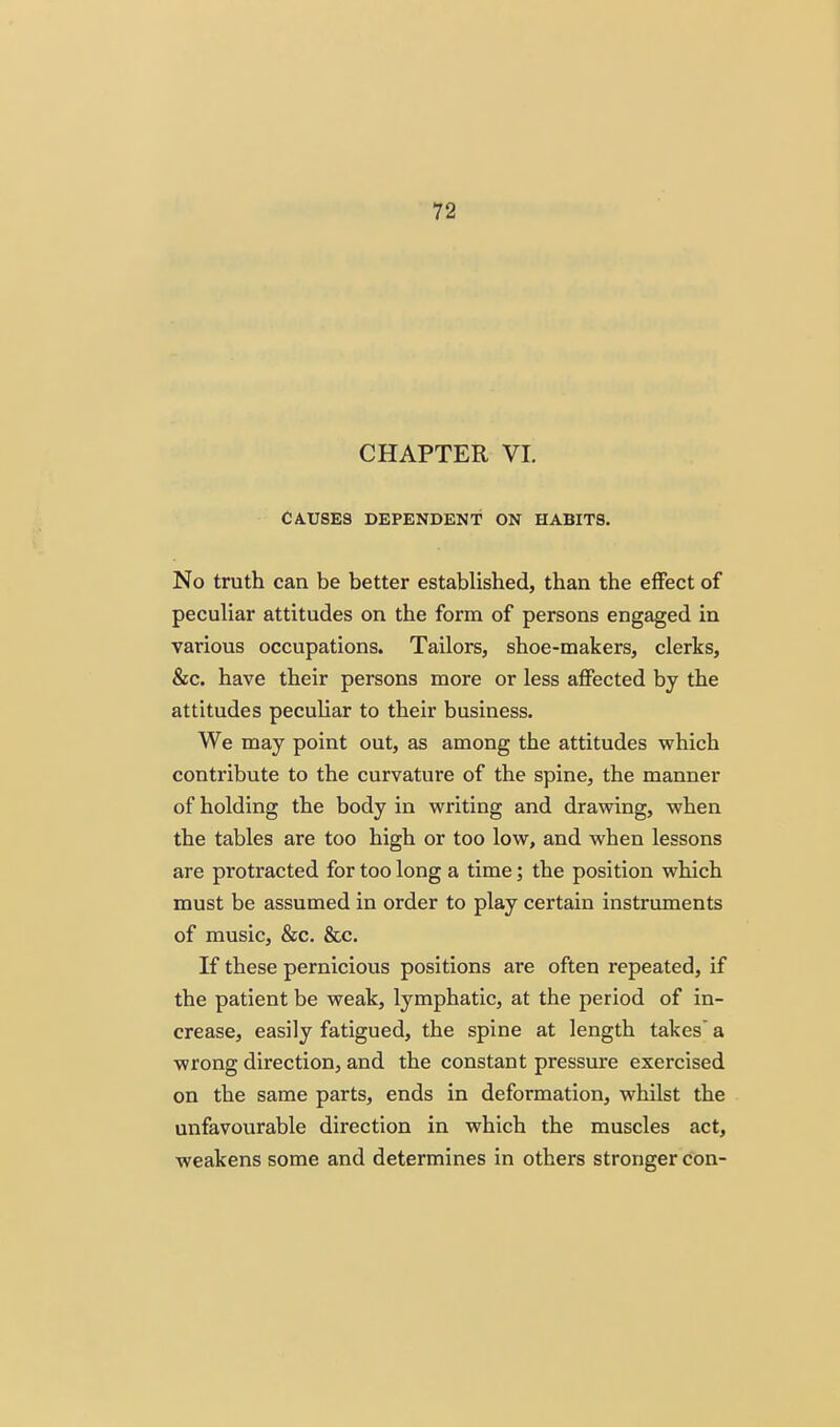 CHAPTER VL CAUSES DEPENDENT ON HABITS. No truth can be better established, than the effect of peculiar attitudes on the form of persons engaged in various occupations. Tailors, shoe-makers, clerks, &c. have their persons more or less affected by the attitudes peculiar to their business. We may point out, as among the attitudes which contribute to the curvature of the spine, the manner of holding the body in writing and drawing, when the tables are too high or too low, and when lessons are protracted for too long a time; the position which must be assumed in order to play certain instruments of music, &c. &c. If these pernicious positions are often repeated, if the patient be weak, lymphatic, at the period of in- crease, easily fatigued, the spine at length takes* a wrong direction, and the constant pressure exercised on the same parts, ends in deformation, whilst the unfavourable direction in which the muscles act, weakens some and determines in others stronger con-