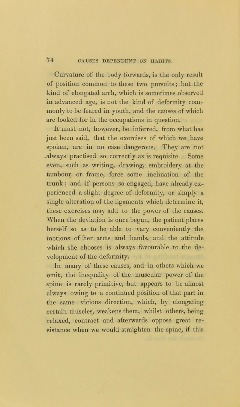 Curvature of the body forwards, is the only result of position common to these two pursuits; but the kind of elongated arch, which is sometimes observed in advanced age, is not the kind of deformity com- monly to be feared in youth, and the causes of which are looked for in the occupations in question. It must not, however, be inferred, from what has just been said, that the exercises of which we have spoken, are in no case dangerous. They are not •always practised so correctly as is requisite. Some even, such as writing, drawing, embroidery at the tambour or frame, force some inclination of the trunk ; and if persons so engaged, have already ex- perienced a slight degree of deformity, or simply a single alteration of the ligaments which determine it, these exercises may add to the power of the causes. When the deviation is once begun, the patient places herself so as to be able to vary conveniently the motions of her arms and hands, and the attitude which she chooses is always favourable to the de- velopment of the deformity. In many of these causes, and in others which we omit, the inequality of the muscular power of the spine is rarely primitive, but appears to be almost always owing to a continued position of that part in the same vicious direction, which, by elongating certain muscles, weakens them, whilst others, being relaxed, contract and afterwards oppose great re- sistance when we would straighten the spine, if this
