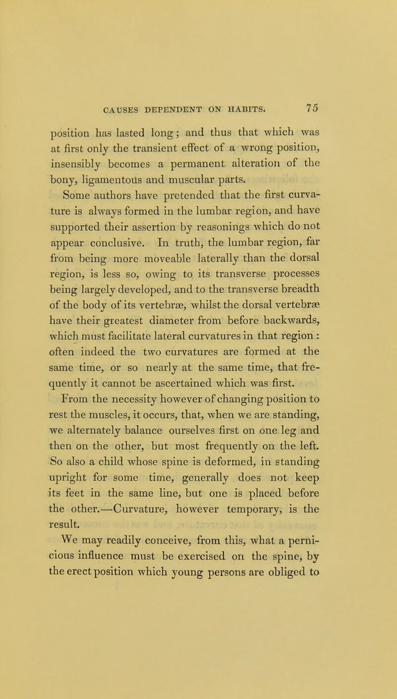 position has lasted long; and thus that which was at first only the transient effect of a wrong position, insensibly becomes a permanent alteration of the bony, ligamentous and muscular parts. Some authors have pretended that the first curva- ture is always formed in the lumbar region, and have supported their assertion by reasonings which do not appear conclusive. In truth, the lumbar region, far from being more moveable laterally than the dorsal region, is less so, owing to its transverse processes being largely developed, and to the transverse breadth of the body of its vertebrae, whilst the dorsal vertebrae have their greatest diameter from before backwards, which must facilitate lateral curvatures in that region : often indeed the two curvatures are formed at the same time, or so nearly at the same time, that fre- quently it cannot be ascertained which was first. From the necessity however of changing position to rest the muscles, it occurs, that, when we are standing, we alternately balance ourselves first on one leg and then on the other, but most frequently on the left. So also a child whose spine is deformed, in standing upright for some time, generally does not keep its feet in the same line, but one is placed before the other.—Curvature, however temporary, is the result. We may readily conceive, from this, what a perni- cious influence must be exercised on the spine, by the erect position which young pei'sons are obliged to