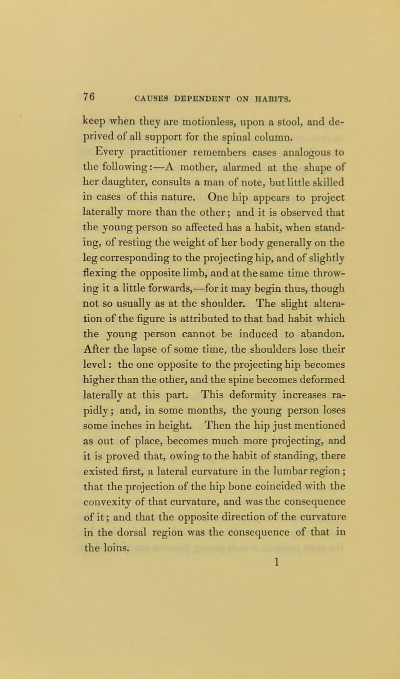 keep when they are motionless, upon a stool, and de- prived of all support for the spinal column. Every practitioner remembers cases analogous to the following:—A mother, alarmed at the shape of her daughter, consults a man of note, but little skilled in cases of this nature. One hip appears to project laterally more than the other; and it is observed that the young person so affected has a habit, when stand- ing, of resting the weight of her body generally on the leg corresponding to the projecting hip, and of slightly flexing the opposite limb, and at the same time throw- ing it a little forwards,—for it may begin thus, though not so usually as at the shoulder. The slight altera- tion of the figure is attributed to that bad habit which the young person cannot be induced to abandon. After the lapse of some time, the shoulders lose their level: the one opposite to the projecting hip becomes higher than the other, and the spine becomes deformed laterally at this part. This deformity increases ra- pidly ; and, in some months, the young person loses some inches in height. Then the hip just mentioned as out of place, becomes much more projecting, and it is proved that, owing to the habit of standing, there existed first, a lateral curvature in the lumbar region; that the projection of the hip bone coincided with the convexity of that curvature, and was the consequence of it; and that the opposite direction of the curvature in the dorsal region was the consequence of that in the loins. 1