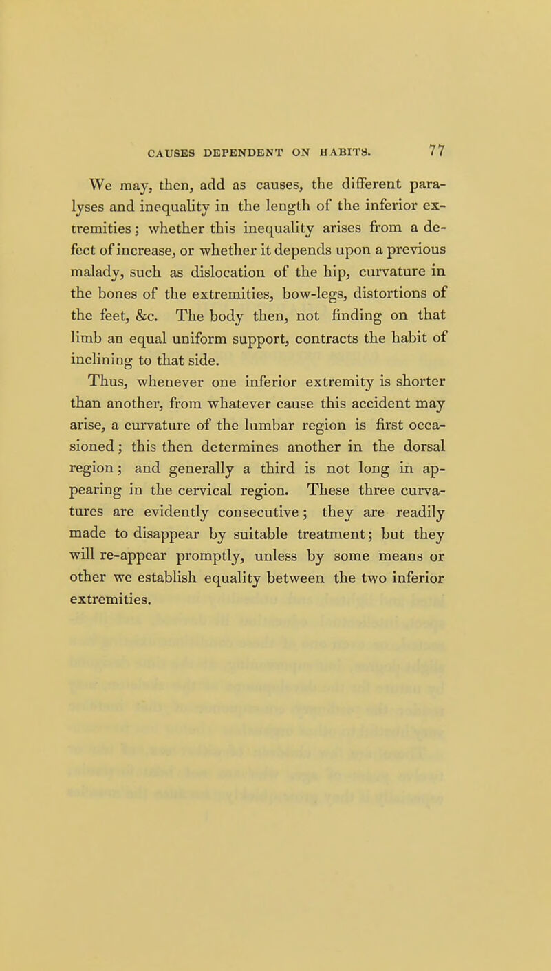 We may, then, add as causes, the different para- lyses and inequality in the length of the inferior ex- tremities ; whether this inequality arises from a de- fect of increase, or whether it depends upon a previous malady, such as dislocation of the hip, curvature in the bones of the extremities, bow-legs, distortions of the feet, &c. The body then, not finding on that limb an equal uniform support, contracts the habit of inclining to that side. Thus, whenever one inferior extremity is shorter than another, from whatever cause this accident may arise, a curvature of the lumbar region is first occa- sioned ; this then determines another in the dorsal region; and generally a third is not long in ap- pearing in the cervical region. These three curva- tures are evidently consecutive; they are readily made to disappear by suitable treatment; but they will re-appear promptly, unless by some means or other we establish equality between the two inferior extremities.